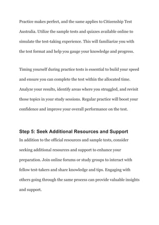 Practice makes perfect, and the same applies to Citizenship Test
Australia. Utilize the sample tests and quizzes available online to
simulate the test-taking experience. This will familiarize you with
the test format and help you gauge your knowledge and progress.
Timing yourself during practice tests is essential to build your speed
and ensure you can complete the test within the allocated time.
Analyze your results, identify areas where you struggled, and revisit
those topics in your study sessions. Regular practice will boost your
confidence and improve your overall performance on the test.
Step 5: Seek Additional Resources and Support
In addition to the official resources and sample tests, consider
seeking additional resources and support to enhance your
preparation. Join online forums or study groups to interact with
fellow test-takers and share knowledge and tips. Engaging with
others going through the same process can provide valuable insights
and support.
 