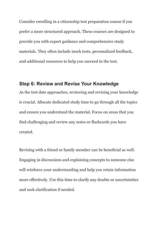 Consider enrolling in a citizenship test preparation course if you
prefer a more structured approach. These courses are designed to
provide you with expert guidance and comprehensive study
materials. They often include mock tests, personalized feedback,
and additional resources to help you succeed in the test.
Step 6: Review and Revise Your Knowledge
As the test date approaches, reviewing and revising your knowledge
is crucial. Allocate dedicated study time to go through all the topics
and ensure you understand the material. Focus on areas that you
find challenging and review any notes or flashcards you have
created.
Revising with a friend or family member can be beneficial as well.
Engaging in discussions and explaining concepts to someone else
will reinforce your understanding and help you retain information
more effectively. Use this time to clarify any doubts or uncertainties
and seek clarification if needed.
 