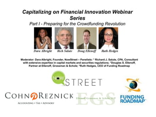 Capitalizing on Financial Innovation Webinar
                    Series
      Part I - Preparing for the Crowdfunding Revolution




Moderator: Dara Albright, Founder, NowStreet – Panelists: * Richard J. Salute, CPA, Consultant
 with extensive expertise in capital markets and securities regulations; *Douglas S. Ellenoff,
      Partner at Ellenoff, Grossman & Schole; *Ruth Hedges, CEO of Funding Roadmap
 