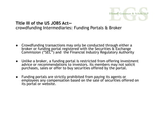 Title III of the US JOBS Act—
crowdfunding Intermediaries: Funding Portals & Broker



  Crowdfunding transactions may only be conducted through either a
  broker or funding portal registered with the Securities & Exchange
  Commission (“SEC”) and the Financial Industry Regulatory Authority

  Unlike a broker, a funding portal is restricted from offering investment
  advice or recommendations to investors. Its members may not solicit
  purchases, sales or offer to buy securities offered by the portal.

  Funding portals are strictly prohibited from paying its agents or
  employees any compensation based on the sale of securities offered on
  its portal or website.
 