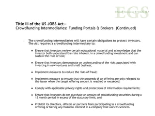 Title III of the US JOBS Act—
Crowdfunding Intermediaries: Funding Portals & Brokers (Continued)


    –   The crowdfunding intermediaries will have certain obligations to protect investors.
        The Act requires a crowdfunding intermediary to:

             Ensure that investors review certain educational material and acknowledge that the
             investor both understand the risks inherent in a crowdfunding investment and can
             sustain the risks of loss;

             Ensure that investors demonstrate an understanding of the risks associated with
             investing in new ventures and small business;

             Implement measures to reduce the risks of fraud;

             Implement measure to ensure that the proceeds of an offering are only released to
             the issuer when the target offering amount is reached or exceeded;

             Comply with applicable privacy rights and protections of information requirements;

             Ensure that investors do not purchase an amount of crowdfunding securities during a
             12 month period in excess of the statutory limit; and

             Prohibit its directors, officers or partners from participating in a crowdfunding
             offering or having any financial interest in a company that uses its services.
 