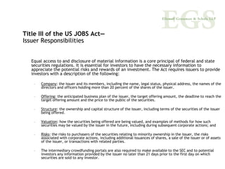 Title III of the US JOBS Act—
Issuer Responsibilities


   Equal access to and disclosure of material information is a core principal of federal and state
   securities regulations. It is essential for investors to have the necessary information to
   appreciate the potential risks and rewards of an investment. The Act requires issuers to provide
   investors with a description of the following:

    –   Company: the issuer and its members, including the name, legal status, physical address, the names of the
        directors and officers holding more than 20 percent of the shares of the issuer.

    –   Offering: the anticipated business plan of the issuer, the target offering amount, the deadline to reach the
        target offering amount and the price to the public of the securities.

    –   Structure: the ownership and capital structure of the issuer, including terms of the securities of the issuer
        being offered.

    –   Valuation: how the securities being offered are being valued, and examples of methods for how such
        securities may be valued by the issuer in the future, including during subsequent corporate actions; and

    –   Risks: the risks to purchasers of the securities relating to minority ownership in the issuer, the risks
        associated with corporate actions, including additional issuances of shares, a sale of the issuer or of assets
        of the issuer, or transactions with related parties.

    –   The intermediary crowdfunding portals are also required to make available to the SEC and to potential
        investors any information provided by the issuer no later than 21 days prior to the first day on which
        securities are sold to any investor.
 