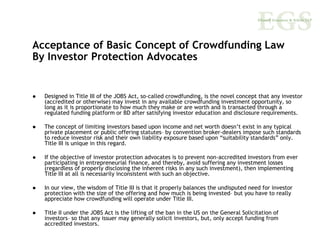 Acceptance of Basic Concept of Crowdfunding Law
By Investor Protection Advocates


  Designed in Title III of the JOBS Act, so-called crowdfunding, is the novel concept that any investor
  (accredited or otherwise) may invest in any available crowdfunding investment opportunity, so
  long as it is proportionate to how much they make or are worth and is transacted through a
  regulated funding platform or BD after satisfying investor education and disclosure requirements.

  The concept of limiting investors based upon income and net worth doesn’t exist in any typical
  private placement or public offering statutes– by convention broker-dealers impose such standards
  to reduce investor risk and their own liability exposure based upon “suitability standards” only.
  Title III is unique in this regard.

  If the objective of investor protection advocates is to prevent non-accredited investors from ever
  participating in entrepreneurial finance, and thereby, avoid suffering any investment losses
  (regardless of properly disclosing the inherent risks in any such investment), then implementing
  Title III at all is necessarily inconsistent with such an objective.

  In our view, the wisdom of Title III is that it properly balances the undisputed need for investor
  protection with the size of the offering and how much is being invested– but you have to really
  appreciate how crowdfunding will operate under Title III.

  Title II under the JOBS Act is the lifting of the ban in the US on the General Solicitation of
  investors– so that any issuer may generally solicit investors, but, only accept funding from
  accredited investors.
 