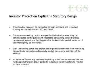 Investor Protection Explicit in Statutory Design


  Crowdfunding may only be conducted through approved and regulated
  Funding Portals and Brokers– SEC and FINRA.

  Entrepreneurs seeking capital are specifically limited to what they can
  communicated to the public with respect to conducting a crowdfunding
  campaign at a particular funding portal or broker-dealer portal; no terms of
  the offering may be mentioned.

  Even the funding portal and broker-dealer portal is restricted from marketing
  the particular campaign and can only market the general activities of the
  website.

  No incentive fees of any kind may be paid by either the entrepreneur or the
  funding portal/broker-dealer portal to induce potential investors to register
  on their platform.
 