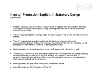 Investor Protection Explicit in Statutory Design
(continued)



   Further, assuming that a potential investor even decides of their own volition to visit a
   funding portal/broker-dealer portal, they must register with the platform and share
   relevant information

   Title III requires that the funding portals provide investors with a well defined education
   process

   Title III requires review and complete standard private placement investor
   documentation (provide full and fair disclosure compliant with Title III, including use of
   proceeds and risk factors) all PRIOR to being able to invest.

   Funding portals are providing entrepreneurs and issuers with education as well.

   Additionally, unlike Title II or most other areas of the securities markets, there is clearly
   defined limitation on how much any one investor may invest in any one deal or
   crowdfunding deals overall all (in 12 month rolling period)-- capped at a percentage of
   their income and net worth (it varies).

   Funding Portals are precluded from giving investment advice
   Crowd Intelligence (Not Required by Title III)
 
