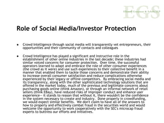 Role of Social Media/Investor Protection

  Crowd Intelligence through social media will transparently vet entrepreneurs, their
  opportunities and their community of contacts and colleagues

  Crowd Intelligence has played a significant and instructive role in the
  establishment of other online industries in the last decade; these industries had
  similar voiced concerns for consumer protection. Over time, the successful
  operators learned to adapt and embrace the role of other consumer experiences
  (the crowd as it were) and use such experiences to their collective benefit in a
  manner that enabled them to tackle those concerns and demonstrate their ability
  to increase overall consumer satisfaction and reduce complications otherwise
  experienced by their legacy or offline competitors. By embracing social media and
  its transparency, along with the other sophisticated technology solutions that are
  offered in the market today, much of the previous and legitimate concerns about
  purchasing goods online (think Amazon), or through an informal network of retail
  sellers (think EBay), have reduced risks of improper conduct and enhance user
  experience-- it stands to reason that without it, there wouldn't be the confidence
  in the system necessary to create and industry. Done properly in crowdfunding,
  we would expect similar benefits. We don't claim to have all of the answers to
  how to properly and effectively combat fraud in the securities world and would
  welcome the opportunity to work cooperatively with the SEC's microcap fraud
  experts to buttress our efforts and initiatives.
 