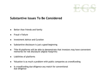 Substantive Issues To Be Considered


  Better than friends and family

  Fraud v Failure

  Investment Advice and Curation

  Substantive disclosure is just a good beginning

  Title III platforms will be able to demonstrate that investors may have convenient
  memories for risk disclosure (digital footprint)

  Liabilities of platforms

  Valuation is as much a problem with public companies as crowdfunding

  Is crowdfunding due diligence any match for conventional
  due diligence
 