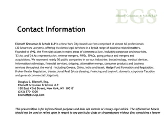 Contact Information
Ellenoff Grossman & Schole LLP is a New York City-based law firm comprised of almost 60 professionals
(30 Securities Lawyers), offering its clients legal services in a broad range of business related matters.
Founded in 1992, the Firm specializes in many areas of commercial law, including corporate and securities,
'33 Act and '34 Act representation, reverse mergers, PIPEs, SPACs, going private and mergers and
acquisitions. We represent nearly 50 public companies in various industries: biotechnology, medical devices,
information technology, financial services, shipping, alternative energy, consumer products and business
services throughout the world – including Greece, China, India and Israel; Hedge Fund Formation and Regulation;
Broker-Dealer Regulation, transactional Real Estate (leasing, financing and buy/sell; domestic corporate Taxation
and general commercial Litigation).

  Douglas S. Ellenoff, Esq.
  Ellenoff Grossman & Schole LLP
  150 East 42nd Street, New York, NY 10017
  (212) 370-1300
  Ellenoff@EGSllp.com




This presentation is for informational purposes and does not contain or convey legal advice. The information herein
should not be used or relied upon in regard to any particular facts or circumstances without first consulting a lawyer
 