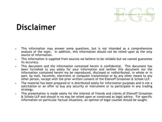 Disclaimer

•    This information may answer some questions, but is not intended as a comprehensive
     analysis of the topic. In addition, this information should not be relied upon as the only
     source of information.
•    This information is supplied from sources we believe to be reliable but we cannot guarantee
     its accuracy.
•    This document and the information contained herein is confidential. This document has
     been furnished to you solely for your information and neither this document nor the
     information contained herein my be reproduced, disclosed or redistributed, in whole or in
     part, by mail, facsimile, electronic or computer transmission or by any other means to any
     other person, except with the prior written consent of the Ellenoff Grossman & Schole LLP.
•    The material has been prepared or is distributed solely for information purposes and is not a
     solicitation or an offer to buy any security or instrument or to participate in any trading
     strategy.
•    This presentation is made solely for the interest of friends and clients of Ellenoff Grossman
     & Schole LLP and should in no way be relied upon or construed as legal advice. For specific
     information on particular factual situations, an opinion of legal counsel should be sought.
 