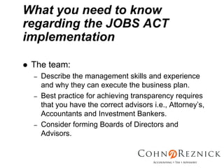 What you need to know
regarding the JOBS ACT
implementation

 The team:
 –   Describe the management skills and experience
     and why they can execute the business plan.
 –   Best practice for achieving transparency requires
     that you have the correct advisors i.e., Attorney’s,
     Accountants and Investment Bankers.
 –   Consider forming Boards of Directors and
     Advisors.
 