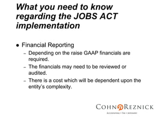What you need to know
regarding the JOBS ACT
implementation

 Financial Reporting
 –   Depending on the raise GAAP financials are
     required.
 –   The financials may need to be reviewed or
     audited.
 –   There is a cost which will be dependent upon the
     entity’s complexity.
 