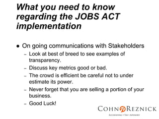 What you need to know
regarding the JOBS ACT
implementation

 On going communications with Stakeholders
 –   Look at best of breed to see examples of
     transparency.
 –   Discuss key metrics good or bad.
 –   The crowd is efficient be careful not to under
     estimate its power.
 –   Never forget that you are selling a portion of your
     business.
 –   Good Luck!
 