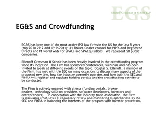EG&S and Crowdfunding

 EG&S has been one of the most active IPO law firms in the US for the last 5 years
 (top 20 in 2012 and 4th in 2011); #1 Broker-Dealer counsel for PIPEs and Registered
 Directs and #1 world wide for SPACs and SPACquisitions. We represent 50 public
 companies.

 Ellenoff Grossman & Schole has been heavily involved in the crowdfunding program
 since its inception. The Firm has sponsored conferences, webinars and has been
 invited to speak at different events on the topic. Douglas S. Ellenoff, a member of
 the Firm, has met with the SEC on many occasions to discuss many aspects of the
 proposed new law, how the industry currently operates and how both the SEC and
 FINRA will register and regulate funding portals and the crowdfunding activity to
 be conducted.

 The Firm is actively engaged with clients (funding portals, broker-
 dealers, technology solution providers, software developers, investors and
 entrepreneurs). In cooperation with the industry trade association, the Firm
 is discussing what level of regulatory review and monitoring is appropriate by the
 SEC and FINRA in balancing the interests of the program with investor protection.
 