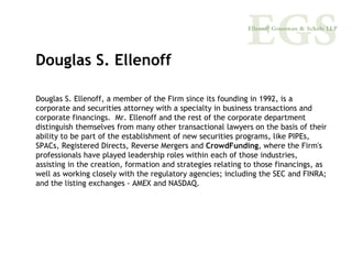 Douglas S. Ellenoff

Douglas S. Ellenoff, a member of the Firm since its founding in 1992, is a
corporate and securities attorney with a specialty in business transactions and
corporate financings. Mr. Ellenoff and the rest of the corporate department
distinguish themselves from many other transactional lawyers on the basis of their
ability to be part of the establishment of new securities programs, like PIPEs,
SPACs, Registered Directs, Reverse Mergers and CrowdFunding, where the Firm's
professionals have played leadership roles within each of those industries,
assisting in the creation, formation and strategies relating to those financings, as
well as working closely with the regulatory agencies; including the SEC and FINRA;
and the listing exchanges - AMEX and NASDAQ.
 