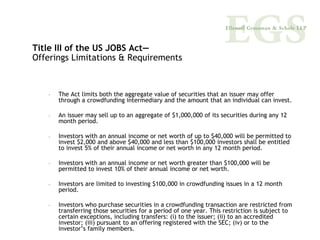 Title III of the US JOBS Act—
Offerings Limitations & Requirements



   –   The Act limits both the aggregate value of securities that an issuer may offer
       through a crowdfunding intermediary and the amount that an individual can invest.

   –   An issuer may sell up to an aggregate of $1,000,000 of its securities during any 12
       month period.

   –   Investors with an annual income or net worth of up to $40,000 will be permitted to
       invest $2,000 and above $40,000 and less than $100,000 investors shall be entitled
       to invest 5% of their annual income or net worth in any 12 month period.

   –   Investors with an annual income or net worth greater than $100,000 will be
       permitted to invest 10% of their annual income or net worth.

   –   Investors are limited to investing $100,000 in crowdfunding issues in a 12 month
       period.

   –   Investors who purchase securities in a crowdfunding transaction are restricted from
       transferring those securities for a period of one year. This restriction is subject to
       certain exceptions, including transfers: (i) to the issuer; (ii) to an accredited
       investor; (iii) pursuant to an offering registered with the SEC; (iv) or to the
       investor’s family members.
 