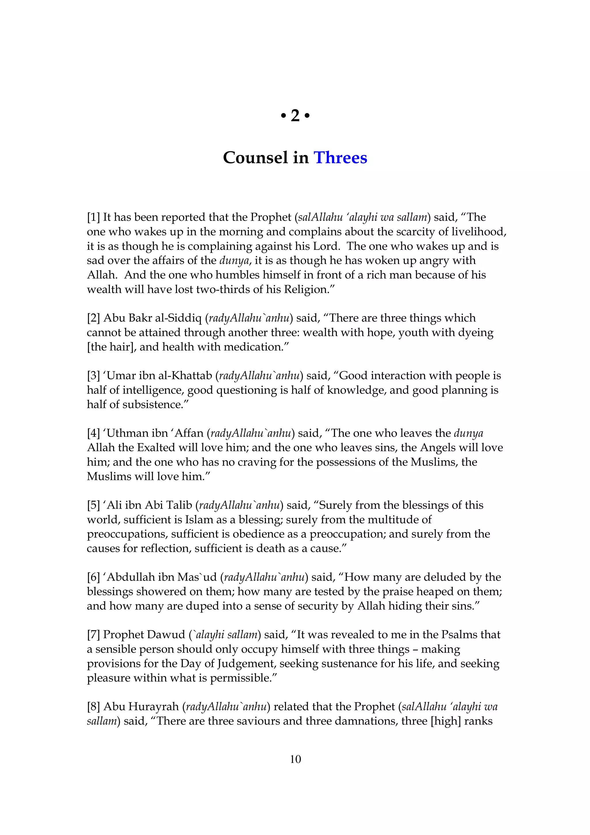 •2•

                           Counsel in Threes


[1] It has been reported that the Prophet (salAllahu ‘alayhi wa sallam) said, “The
one who wakes up in the morning and complains about the scarcity of livelihood,
it is as though he is complaining against his Lord. The one who wakes up and is
sad over the affairs of the dunya, it is as though he has woken up angry with
Allah. And the one who humbles himself in front of a rich man because of his
wealth will have lost two-thirds of his Religion.”

[2] Abu Bakr al-Siddiq (radyAllahu`anhu) said, “There are three things which
cannot be attained through another three: wealth with hope, youth with dyeing
[the hair], and health with medication.”

[3] ‘Umar ibn al-Khattab (radyAllahu`anhu) said, “Good interaction with people is
half of intelligence, good questioning is half of knowledge, and good planning is
half of subsistence.”

[4] ‘Uthman ibn ‘Affan (radyAllahu`anhu) said, “The one who leaves the dunya
Allah the Exalted will love him; and the one who leaves sins, the Angels will love
him; and the one who has no craving for the possessions of the Muslims, the
Muslims will love him.”

[5] ‘Ali ibn Abi Talib (radyAllahu`anhu) said, “Surely from the blessings of this
world, sufficient is Islam as a blessing; surely from the multitude of
preoccupations, sufficient is obedience as a preoccupation; and surely from the
causes for reflection, sufficient is death as a cause.”

[6] ‘Abdullah ibn Mas`ud (radyAllahu`anhu) said, “How many are deluded by the
blessings showered on them; how many are tested by the praise heaped on them;
and how many are duped into a sense of security by Allah hiding their sins.”

[7] Prophet Dawud (`alayhi sallam) said, “It was revealed to me in the Psalms that
a sensible person should only occupy himself with three things – making
provisions for the Day of Judgement, seeking sustenance for his life, and seeking
pleasure within what is permissible.”

[8] Abu Hurayrah (radyAllahu`anhu) related that the Prophet (salAllahu ‘alayhi wa
sallam) said, “There are three saviours and three damnations, three [high] ranks


                                        10
 