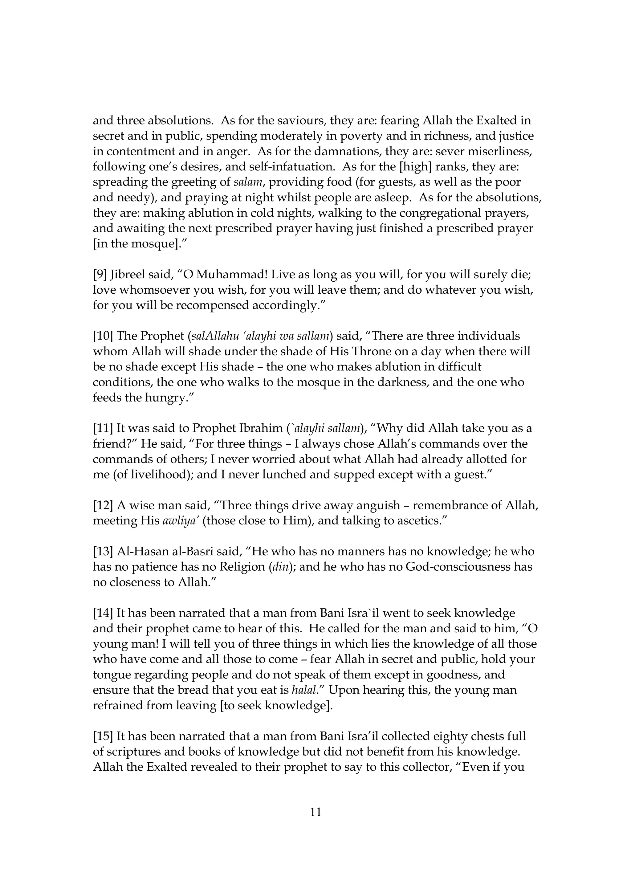 and three absolutions. As for the saviours, they are: fearing Allah the Exalted in
secret and in public, spending moderately in poverty and in richness, and justice
in contentment and in anger. As for the damnations, they are: sever miserliness,
following one’s desires, and self-infatuation. As for the [high] ranks, they are:
spreading the greeting of salam, providing food (for guests, as well as the poor
and needy), and praying at night whilst people are asleep. As for the absolutions,
they are: making ablution in cold nights, walking to the congregational prayers,
and awaiting the next prescribed prayer having just finished a prescribed prayer
[in the mosque].”

[9] Jibreel said, “O Muhammad! Live as long as you will, for you will surely die;
love whomsoever you wish, for you will leave them; and do whatever you wish,
for you will be recompensed accordingly.”

[10] The Prophet (salAllahu ‘alayhi wa sallam) said, “There are three individuals
whom Allah will shade under the shade of His Throne on a day when there will
be no shade except His shade – the one who makes ablution in difficult
conditions, the one who walks to the mosque in the darkness, and the one who
feeds the hungry.”

[11] It was said to Prophet Ibrahim (`alayhi sallam), “Why did Allah take you as a
friend?” He said, “For three things – I always chose Allah’s commands over the
commands of others; I never worried about what Allah had already allotted for
me (of livelihood); and I never lunched and supped except with a guest.”

[12] A wise man said, “Three things drive away anguish – remembrance of Allah,
meeting His awliya’ (those close to Him), and talking to ascetics.”

[13] Al-Hasan al-Basri said, “He who has no manners has no knowledge; he who
has no patience has no Religion (din); and he who has no God-consciousness has
no closeness to Allah.”

[14] It has been narrated that a man from Bani Isra`il went to seek knowledge
and their prophet came to hear of this. He called for the man and said to him, “O
young man! I will tell you of three things in which lies the knowledge of all those
who have come and all those to come – fear Allah in secret and public, hold your
tongue regarding people and do not speak of them except in goodness, and
ensure that the bread that you eat is halal.” Upon hearing this, the young man
refrained from leaving [to seek knowledge].

[15] It has been narrated that a man from Bani Isra’il collected eighty chests full
of scriptures and books of knowledge but did not benefit from his knowledge.
Allah the Exalted revealed to their prophet to say to this collector, “Even if you


                                         11
 