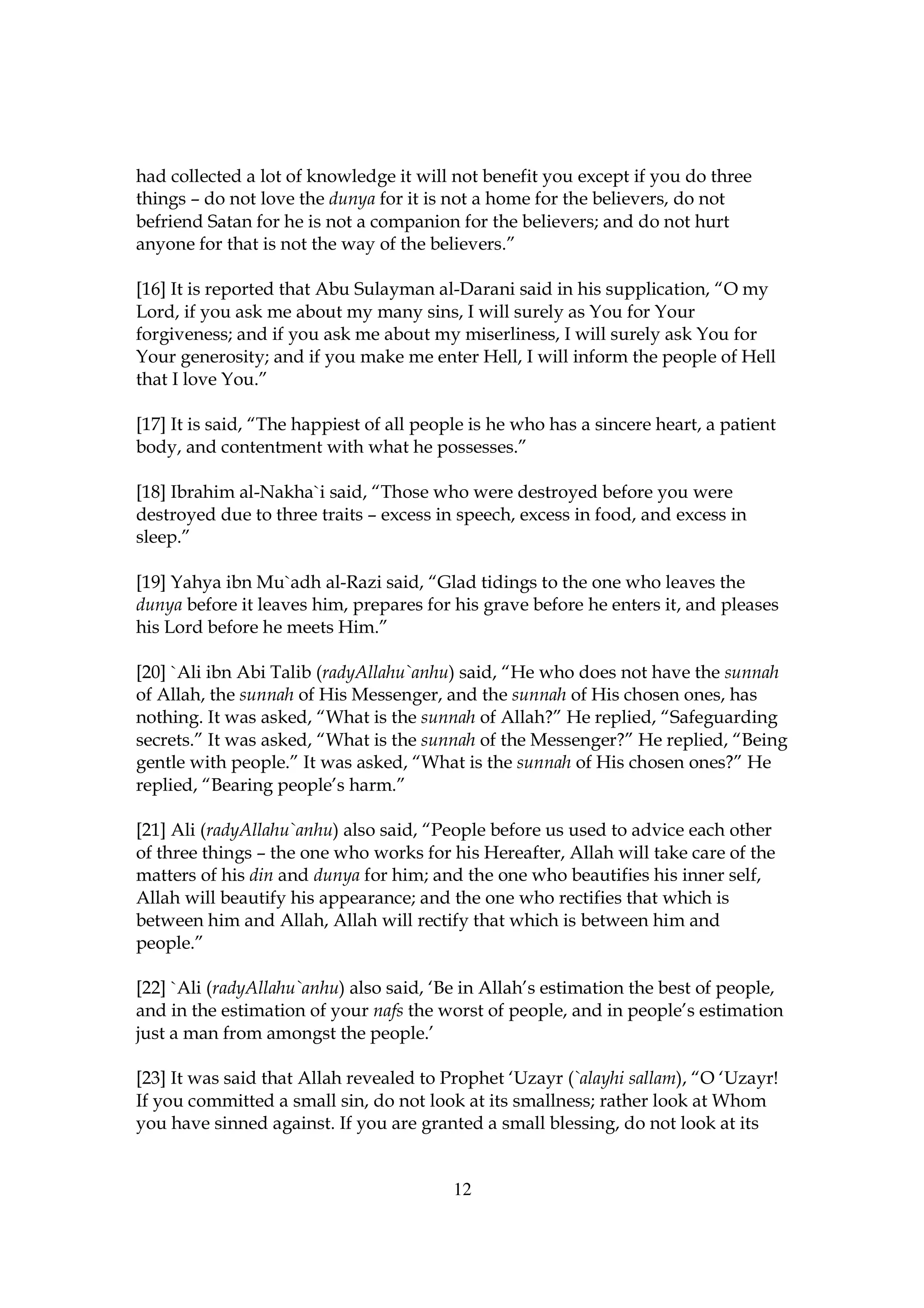 had collected a lot of knowledge it will not benefit you except if you do three
things – do not love the dunya for it is not a home for the believers, do not
befriend Satan for he is not a companion for the believers; and do not hurt
anyone for that is not the way of the believers.”

[16] It is reported that Abu Sulayman al-Darani said in his supplication, “O my
Lord, if you ask me about my many sins, I will surely as You for Your
forgiveness; and if you ask me about my miserliness, I will surely ask You for
Your generosity; and if you make me enter Hell, I will inform the people of Hell
that I love You.”

[17] It is said, “The happiest of all people is he who has a sincere heart, a patient
body, and contentment with what he possesses.”

[18] Ibrahim al-Nakha`i said, “Those who were destroyed before you were
destroyed due to three traits – excess in speech, excess in food, and excess in
sleep.”

[19] Yahya ibn Mu`adh al-Razi said, “Glad tidings to the one who leaves the
dunya before it leaves him, prepares for his grave before he enters it, and pleases
his Lord before he meets Him.”

[20] `Ali ibn Abi Talib (radyAllahu`anhu) said, “He who does not have the sunnah
of Allah, the sunnah of His Messenger, and the sunnah of His chosen ones, has
nothing. It was asked, “What is the sunnah of Allah?” He replied, “Safeguarding
secrets.” It was asked, “What is the sunnah of the Messenger?” He replied, “Being
gentle with people.” It was asked, “What is the sunnah of His chosen ones?” He
replied, “Bearing people’s harm.”

[21] Ali (radyAllahu`anhu) also said, “People before us used to advice each other
of three things – the one who works for his Hereafter, Allah will take care of the
matters of his din and dunya for him; and the one who beautifies his inner self,
Allah will beautify his appearance; and the one who rectifies that which is
between him and Allah, Allah will rectify that which is between him and
people.”

[22] `Ali (radyAllahu`anhu) also said, ‘Be in Allah’s estimation the best of people,
and in the estimation of your nafs the worst of people, and in people’s estimation
just a man from amongst the people.’

[23] It was said that Allah revealed to Prophet ‘Uzayr (`alayhi sallam), “O ‘Uzayr!
If you committed a small sin, do not look at its smallness; rather look at Whom
you have sinned against. If you are granted a small blessing, do not look at its


                                          12
 