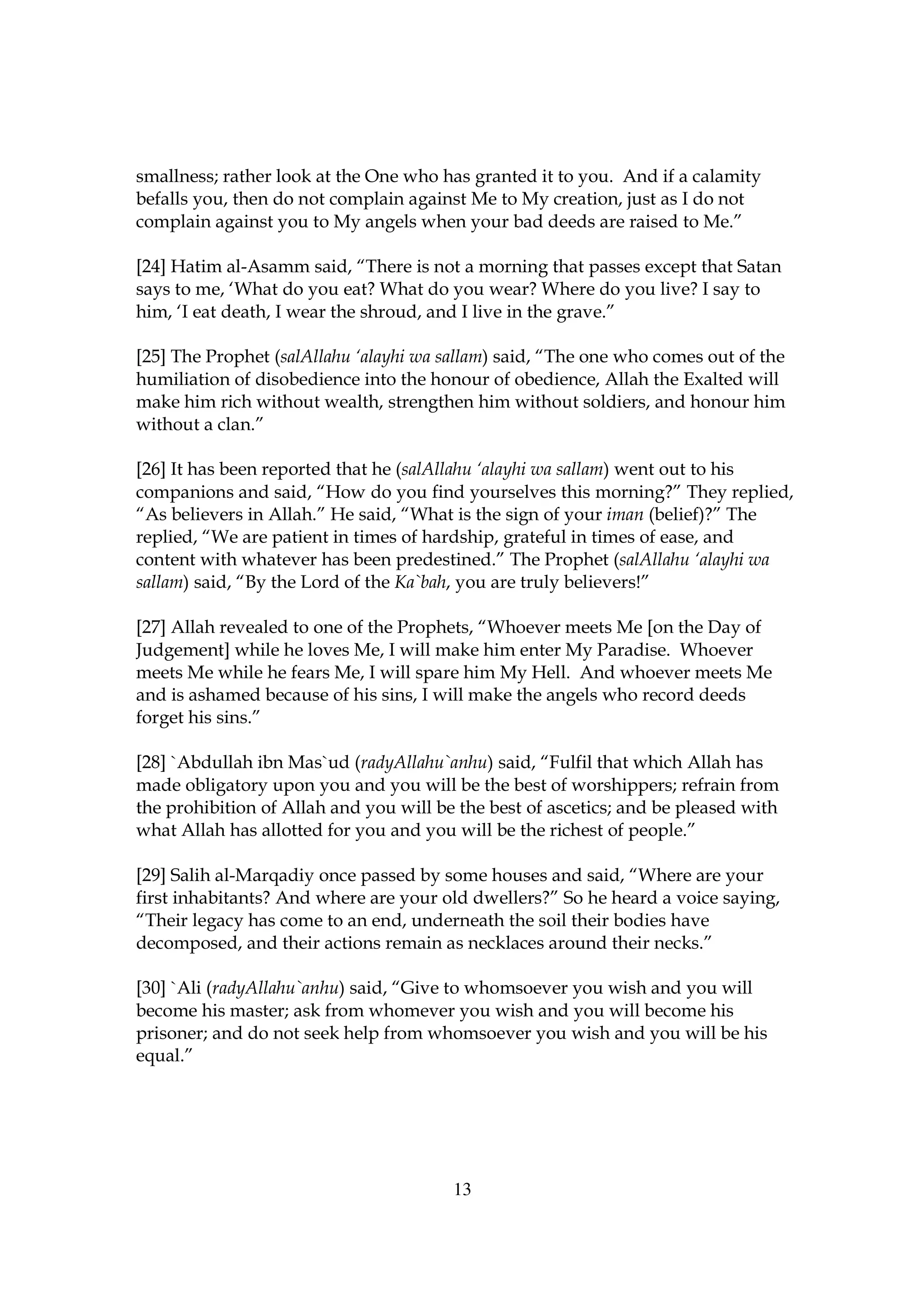 smallness; rather look at the One who has granted it to you. And if a calamity
befalls you, then do not complain against Me to My creation, just as I do not
complain against you to My angels when your bad deeds are raised to Me.”

[24] Hatim al-Asamm said, “There is not a morning that passes except that Satan
says to me, ‘What do you eat? What do you wear? Where do you live? I say to
him, ‘I eat death, I wear the shroud, and I live in the grave.”

[25] The Prophet (salAllahu ‘alayhi wa sallam) said, “The one who comes out of the
humiliation of disobedience into the honour of obedience, Allah the Exalted will
make him rich without wealth, strengthen him without soldiers, and honour him
without a clan.”

[26] It has been reported that he (salAllahu ‘alayhi wa sallam) went out to his
companions and said, “How do you find yourselves this morning?” They replied,
“As believers in Allah.” He said, “What is the sign of your iman (belief)?” The
replied, “We are patient in times of hardship, grateful in times of ease, and
content with whatever has been predestined.” The Prophet (salAllahu ‘alayhi wa
sallam) said, “By the Lord of the Ka`bah, you are truly believers!”

[27] Allah revealed to one of the Prophets, “Whoever meets Me [on the Day of
Judgement] while he loves Me, I will make him enter My Paradise. Whoever
meets Me while he fears Me, I will spare him My Hell. And whoever meets Me
and is ashamed because of his sins, I will make the angels who record deeds
forget his sins.”

[28] `Abdullah ibn Mas`ud (radyAllahu`anhu) said, “Fulfil that which Allah has
made obligatory upon you and you will be the best of worshippers; refrain from
the prohibition of Allah and you will be the best of ascetics; and be pleased with
what Allah has allotted for you and you will be the richest of people.”

[29] Salih al-Marqadiy once passed by some houses and said, “Where are your
first inhabitants? And where are your old dwellers?” So he heard a voice saying,
“Their legacy has come to an end, underneath the soil their bodies have
decomposed, and their actions remain as necklaces around their necks.”

[30] `Ali (radyAllahu`anhu) said, “Give to whomsoever you wish and you will
become his master; ask from whomever you wish and you will become his
prisoner; and do not seek help from whomsoever you wish and you will be his
equal.”




                                        13
 