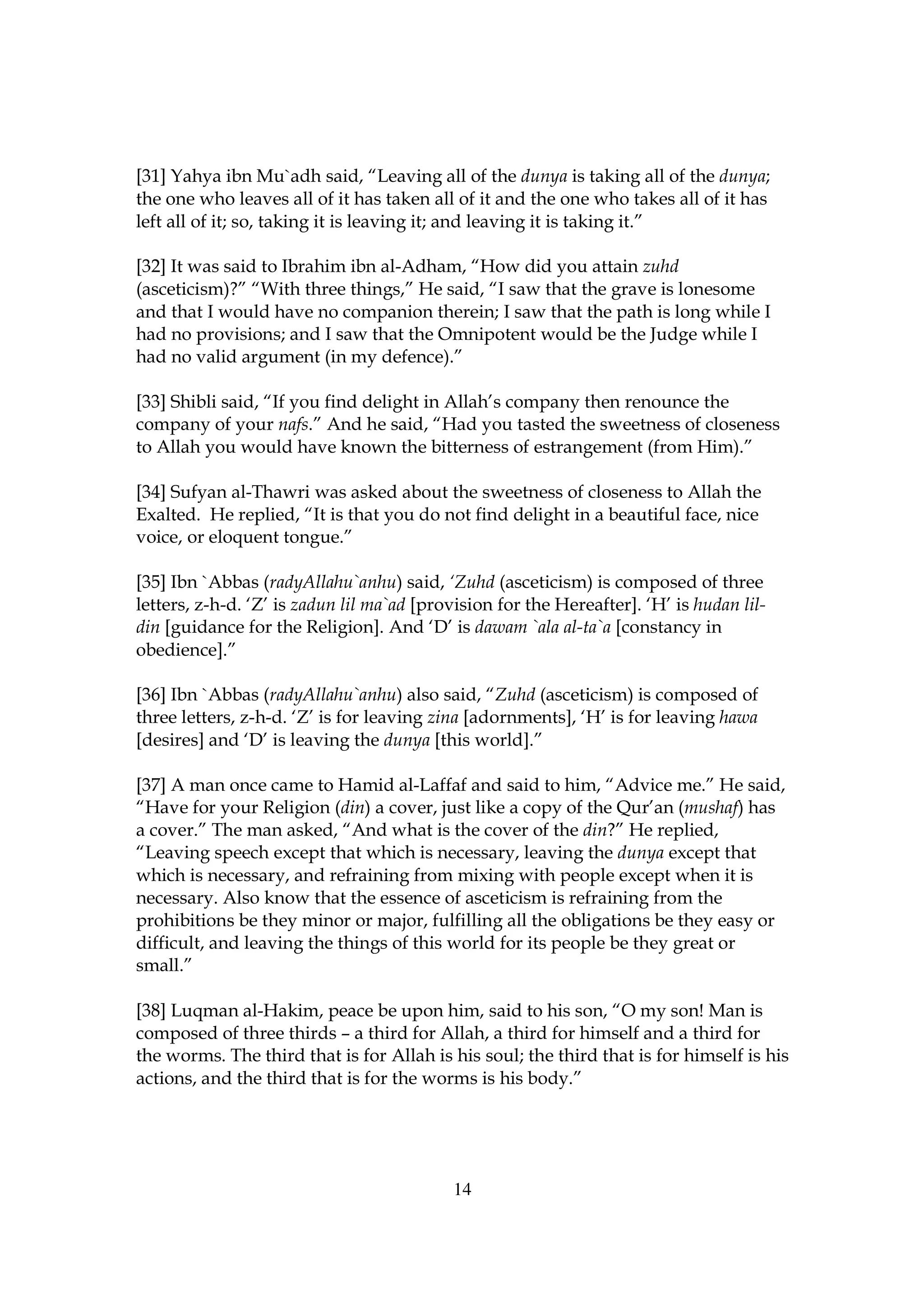 [31] Yahya ibn Mu`adh said, “Leaving all of the dunya is taking all of the dunya;
the one who leaves all of it has taken all of it and the one who takes all of it has
left all of it; so, taking it is leaving it; and leaving it is taking it.”

[32] It was said to Ibrahim ibn al-Adham, “How did you attain zuhd
(asceticism)?” “With three things,” He said, “I saw that the grave is lonesome
and that I would have no companion therein; I saw that the path is long while I
had no provisions; and I saw that the Omnipotent would be the Judge while I
had no valid argument (in my defence).”

[33] Shibli said, “If you find delight in Allah’s company then renounce the
company of your nafs.” And he said, “Had you tasted the sweetness of closeness
to Allah you would have known the bitterness of estrangement (from Him).”

[34] Sufyan al-Thawri was asked about the sweetness of closeness to Allah the
Exalted. He replied, “It is that you do not find delight in a beautiful face, nice
voice, or eloquent tongue.”

[35] Ibn `Abbas (radyAllahu`anhu) said, ‘Zuhd (asceticism) is composed of three
letters, z-h-d. ‘Z’ is zadun lil ma`ad [provision for the Hereafter]. ‘H’ is hudan lil-
din [guidance for the Religion]. And ‘D’ is dawam `ala al-ta`a [constancy in
obedience].”

[36] Ibn `Abbas (radyAllahu`anhu) also said, “Zuhd (asceticism) is composed of
three letters, z-h-d. ‘Z’ is for leaving zina [adornments], ‘H’ is for leaving hawa
[desires] and ‘D’ is leaving the dunya [this world].”

[37] A man once came to Hamid al-Laffaf and said to him, “Advice me.” He said,
“Have for your Religion (din) a cover, just like a copy of the Qur’an (mushaf) has
a cover.” The man asked, “And what is the cover of the din?” He replied,
“Leaving speech except that which is necessary, leaving the dunya except that
which is necessary, and refraining from mixing with people except when it is
necessary. Also know that the essence of asceticism is refraining from the
prohibitions be they minor or major, fulfilling all the obligations be they easy or
difficult, and leaving the things of this world for its people be they great or
small.”

[38] Luqman al-Hakim, peace be upon him, said to his son, “O my son! Man is
composed of three thirds – a third for Allah, a third for himself and a third for
the worms. The third that is for Allah is his soul; the third that is for himself is his
actions, and the third that is for the worms is his body.”




                                           14
 