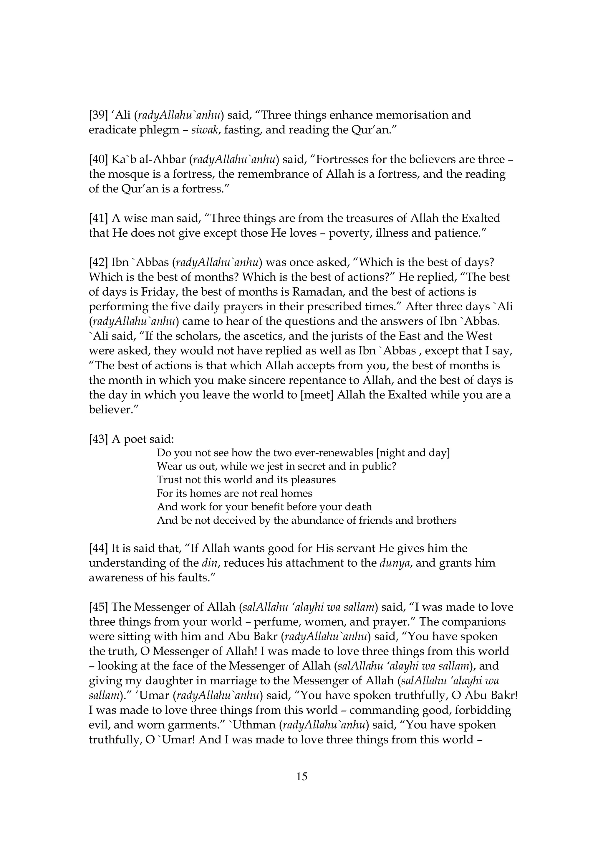 [39] ‘Ali (radyAllahu`anhu) said, “Three things enhance memorisation and
eradicate phlegm – siwak, fasting, and reading the Qur’an.”

[40] Ka`b al-Ahbar (radyAllahu`anhu) said, “Fortresses for the believers are three –
the mosque is a fortress, the remembrance of Allah is a fortress, and the reading
of the Qur’an is a fortress.”

[41] A wise man said, “Three things are from the treasures of Allah the Exalted
that He does not give except those He loves – poverty, illness and patience.”

[42] Ibn `Abbas (radyAllahu`anhu) was once asked, “Which is the best of days?
Which is the best of months? Which is the best of actions?” He replied, “The best
of days is Friday, the best of months is Ramadan, and the best of actions is
performing the five daily prayers in their prescribed times.” After three days `Ali
(radyAllahu`anhu) came to hear of the questions and the answers of Ibn `Abbas.
`Ali said, “If the scholars, the ascetics, and the jurists of the East and the West
were asked, they would not have replied as well as Ibn `Abbas , except that I say,
“The best of actions is that which Allah accepts from you, the best of months is
the month in which you make sincere repentance to Allah, and the best of days is
the day in which you leave the world to [meet] Allah the Exalted while you are a
believer.”

[43] A poet said:
             Do you not see how the two ever-renewables [night and day]
             Wear us out, while we jest in secret and in public?
             Trust not this world and its pleasures
             For its homes are not real homes
             And work for your benefit before your death
             And be not deceived by the abundance of friends and brothers

[44] It is said that, “If Allah wants good for His servant He gives him the
understanding of the din, reduces his attachment to the dunya, and grants him
awareness of his faults.”

[45] The Messenger of Allah (salAllahu ‘alayhi wa sallam) said, “I was made to love
three things from your world – perfume, women, and prayer.” The companions
were sitting with him and Abu Bakr (radyAllahu`anhu) said, “You have spoken
the truth, O Messenger of Allah! I was made to love three things from this world
– looking at the face of the Messenger of Allah (salAllahu ‘alayhi wa sallam), and
giving my daughter in marriage to the Messenger of Allah (salAllahu ‘alayhi wa
sallam).” ‘Umar (radyAllahu`anhu) said, “You have spoken truthfully, O Abu Bakr!
I was made to love three things from this world – commanding good, forbidding
evil, and worn garments.” `Uthman (radyAllahu`anhu) said, “You have spoken
truthfully, O `Umar! And I was made to love three things from this world –


                                        15
 