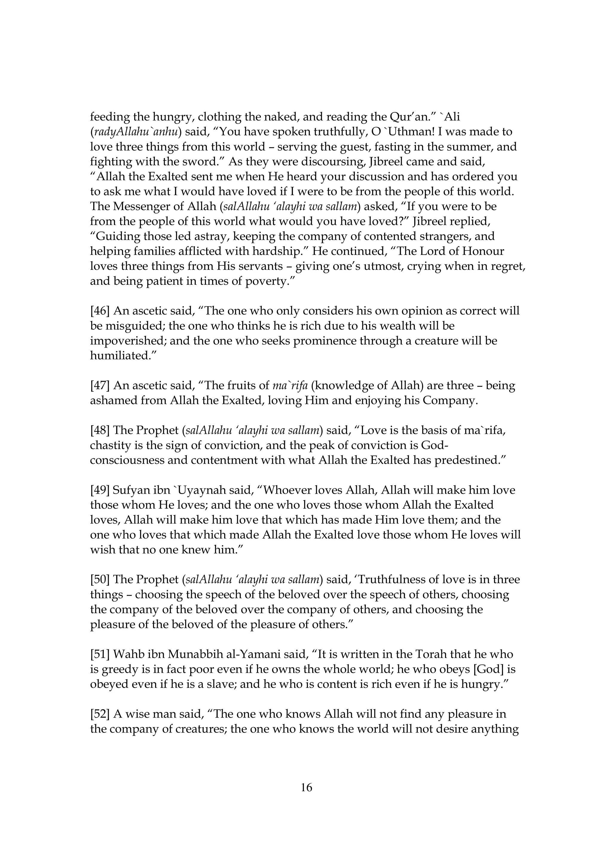 feeding the hungry, clothing the naked, and reading the Qur’an.” `Ali
(radyAllahu`anhu) said, “You have spoken truthfully, O `Uthman! I was made to
love three things from this world – serving the guest, fasting in the summer, and
fighting with the sword.” As they were discoursing, Jibreel came and said,
“Allah the Exalted sent me when He heard your discussion and has ordered you
to ask me what I would have loved if I were to be from the people of this world.
The Messenger of Allah (salAllahu ‘alayhi wa sallam) asked, “If you were to be
from the people of this world what would you have loved?” Jibreel replied,
“Guiding those led astray, keeping the company of contented strangers, and
helping families afflicted with hardship.” He continued, “The Lord of Honour
loves three things from His servants – giving one’s utmost, crying when in regret,
and being patient in times of poverty.”

[46] An ascetic said, “The one who only considers his own opinion as correct will
be misguided; the one who thinks he is rich due to his wealth will be
impoverished; and the one who seeks prominence through a creature will be
humiliated.”

[47] An ascetic said, “The fruits of ma`rifa (knowledge of Allah) are three – being
ashamed from Allah the Exalted, loving Him and enjoying his Company.

[48] The Prophet (salAllahu ‘alayhi wa sallam) said, “Love is the basis of ma`rifa,
chastity is the sign of conviction, and the peak of conviction is God-
consciousness and contentment with what Allah the Exalted has predestined.”

[49] Sufyan ibn `Uyaynah said, “Whoever loves Allah, Allah will make him love
those whom He loves; and the one who loves those whom Allah the Exalted
loves, Allah will make him love that which has made Him love them; and the
one who loves that which made Allah the Exalted love those whom He loves will
wish that no one knew him.”

[50] The Prophet (salAllahu ‘alayhi wa sallam) said, ‘Truthfulness of love is in three
things – choosing the speech of the beloved over the speech of others, choosing
the company of the beloved over the company of others, and choosing the
pleasure of the beloved of the pleasure of others.”

[51] Wahb ibn Munabbih al-Yamani said, “It is written in the Torah that he who
is greedy is in fact poor even if he owns the whole world; he who obeys [God] is
obeyed even if he is a slave; and he who is content is rich even if he is hungry.”

[52] A wise man said, “The one who knows Allah will not find any pleasure in
the company of creatures; the one who knows the world will not desire anything



                                          16
 