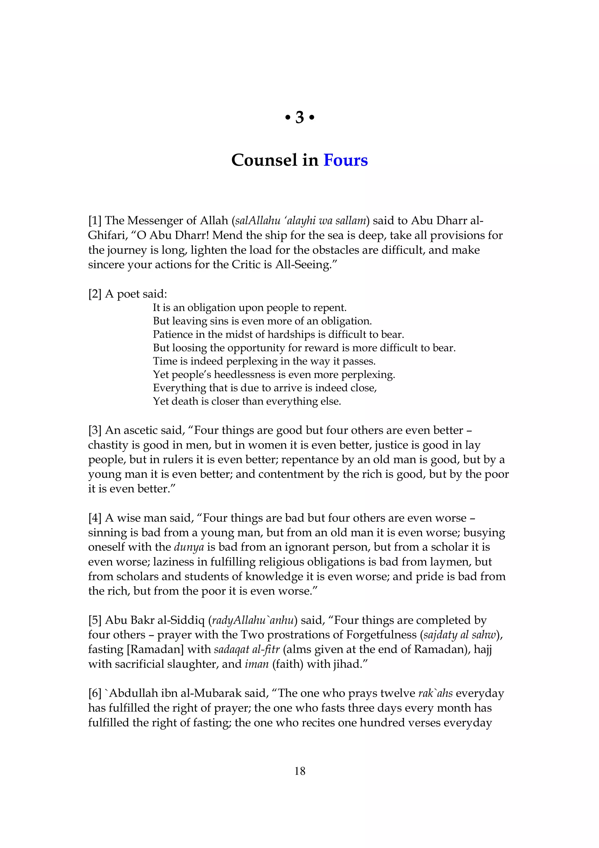 •3•

                             Counsel in Fours


[1] The Messenger of Allah (salAllahu ‘alayhi wa sallam) said to Abu Dharr al-
Ghifari, “O Abu Dharr! Mend the ship for the sea is deep, take all provisions for
the journey is long, lighten the load for the obstacles are difficult, and make
sincere your actions for the Critic is All-Seeing.”

[2] A poet said:
             It is an obligation upon people to repent.
             But leaving sins is even more of an obligation.
             Patience in the midst of hardships is difficult to bear.
             But loosing the opportunity for reward is more difficult to bear.
             Time is indeed perplexing in the way it passes.
             Yet people’s heedlessness is even more perplexing.
             Everything that is due to arrive is indeed close,
             Yet death is closer than everything else.

[3] An ascetic said, “Four things are good but four others are even better –
chastity is good in men, but in women it is even better, justice is good in lay
people, but in rulers it is even better; repentance by an old man is good, but by a
young man it is even better; and contentment by the rich is good, but by the poor
it is even better.”

[4] A wise man said, “Four things are bad but four others are even worse –
sinning is bad from a young man, but from an old man it is even worse; busying
oneself with the dunya is bad from an ignorant person, but from a scholar it is
even worse; laziness in fulfilling religious obligations is bad from laymen, but
from scholars and students of knowledge it is even worse; and pride is bad from
the rich, but from the poor it is even worse.”

[5] Abu Bakr al-Siddiq (radyAllahu`anhu) said, “Four things are completed by
four others – prayer with the Two prostrations of Forgetfulness (sajdaty al sahw),
fasting [Ramadan] with sadaqat al-fitr (alms given at the end of Ramadan), hajj
with sacrificial slaughter, and iman (faith) with jihad.”

[6] `Abdullah ibn al-Mubarak said, “The one who prays twelve rak`ahs everyday
has fulfilled the right of prayer; the one who fasts three days every month has
fulfilled the right of fasting; the one who recites one hundred verses everyday



                                           18
 
