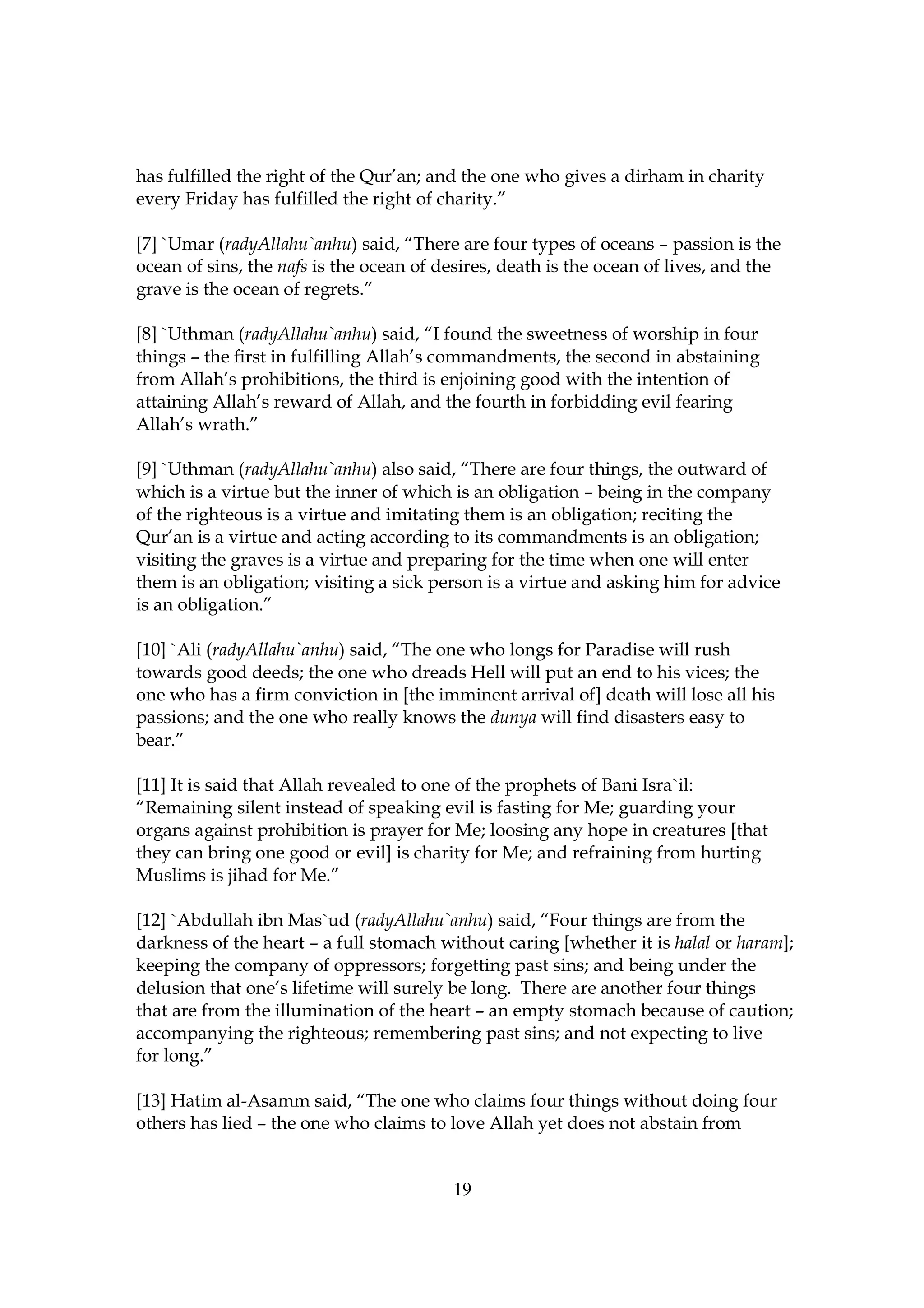 has fulfilled the right of the Qur’an; and the one who gives a dirham in charity
every Friday has fulfilled the right of charity.”

[7] `Umar (radyAllahu`anhu) said, “There are four types of oceans – passion is the
ocean of sins, the nafs is the ocean of desires, death is the ocean of lives, and the
grave is the ocean of regrets.”

[8] `Uthman (radyAllahu`anhu) said, “I found the sweetness of worship in four
things – the first in fulfilling Allah’s commandments, the second in abstaining
from Allah’s prohibitions, the third is enjoining good with the intention of
attaining Allah’s reward of Allah, and the fourth in forbidding evil fearing
Allah’s wrath.”

[9] `Uthman (radyAllahu`anhu) also said, “There are four things, the outward of
which is a virtue but the inner of which is an obligation – being in the company
of the righteous is a virtue and imitating them is an obligation; reciting the
Qur’an is a virtue and acting according to its commandments is an obligation;
visiting the graves is a virtue and preparing for the time when one will enter
them is an obligation; visiting a sick person is a virtue and asking him for advice
is an obligation.”

[10] `Ali (radyAllahu`anhu) said, “The one who longs for Paradise will rush
towards good deeds; the one who dreads Hell will put an end to his vices; the
one who has a firm conviction in [the imminent arrival of] death will lose all his
passions; and the one who really knows the dunya will find disasters easy to
bear.”

[11] It is said that Allah revealed to one of the prophets of Bani Isra`il:
“Remaining silent instead of speaking evil is fasting for Me; guarding your
organs against prohibition is prayer for Me; loosing any hope in creatures [that
they can bring one good or evil] is charity for Me; and refraining from hurting
Muslims is jihad for Me.”

[12] `Abdullah ibn Mas`ud (radyAllahu`anhu) said, “Four things are from the
darkness of the heart – a full stomach without caring [whether it is halal or haram];
keeping the company of oppressors; forgetting past sins; and being under the
delusion that one’s lifetime will surely be long. There are another four things
that are from the illumination of the heart – an empty stomach because of caution;
accompanying the righteous; remembering past sins; and not expecting to live
for long.”

[13] Hatim al-Asamm said, “The one who claims four things without doing four
others has lied – the one who claims to love Allah yet does not abstain from


                                         19
 
