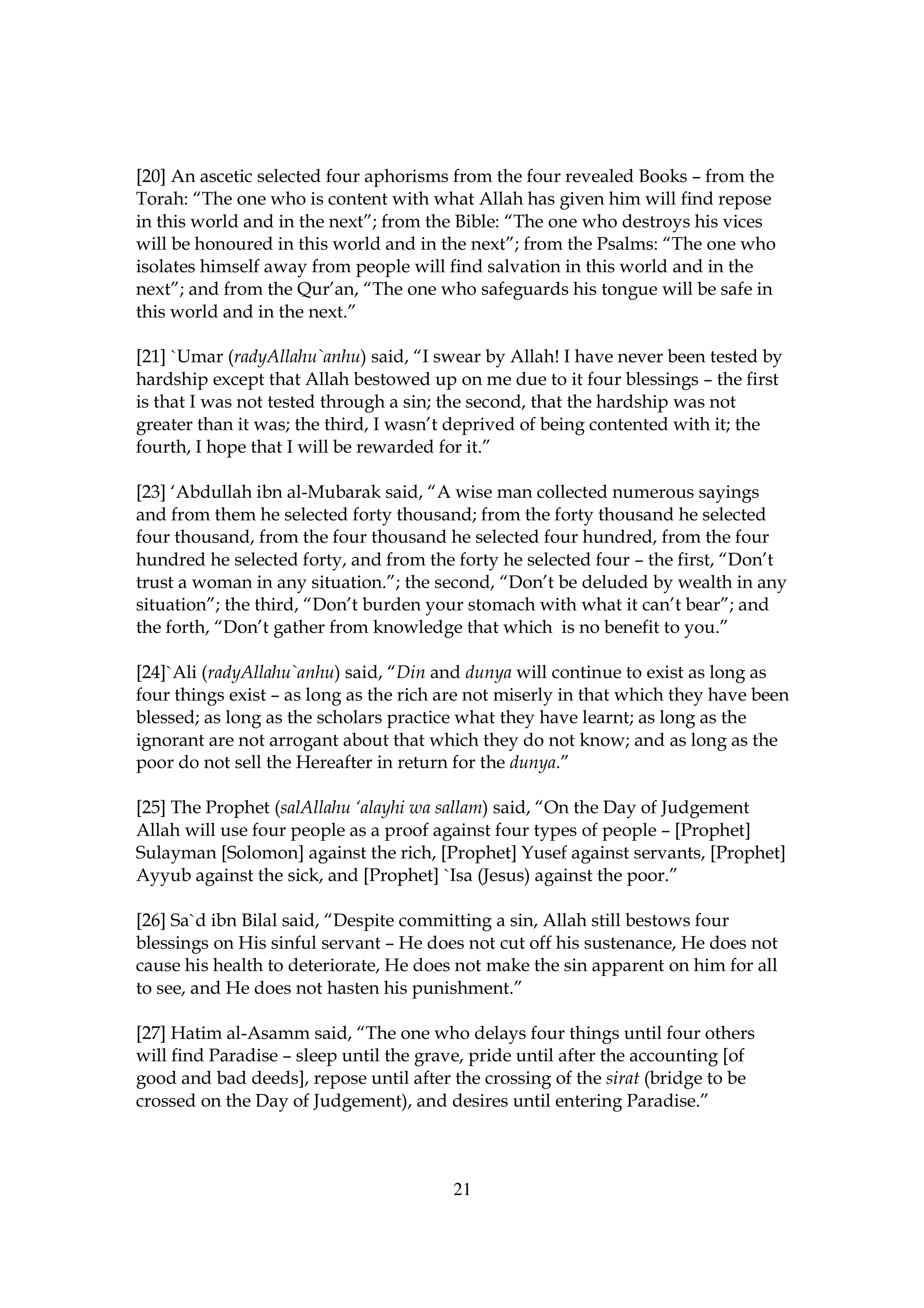[20] An ascetic selected four aphorisms from the four revealed Books – from the
Torah: “The one who is content with what Allah has given him will find repose
in this world and in the next”; from the Bible: “The one who destroys his vices
will be honoured in this world and in the next”; from the Psalms: “The one who
isolates himself away from people will find salvation in this world and in the
next”; and from the Qur’an, “The one who safeguards his tongue will be safe in
this world and in the next.”

[21] `Umar (radyAllahu`anhu) said, “I swear by Allah! I have never been tested by
hardship except that Allah bestowed up on me due to it four blessings – the first
is that I was not tested through a sin; the second, that the hardship was not
greater than it was; the third, I wasn’t deprived of being contented with it; the
fourth, I hope that I will be rewarded for it.”

[23] ‘Abdullah ibn al-Mubarak said, “A wise man collected numerous sayings
and from them he selected forty thousand; from the forty thousand he selected
four thousand, from the four thousand he selected four hundred, from the four
hundred he selected forty, and from the forty he selected four – the first, “Don’t
trust a woman in any situation.”; the second, “Don’t be deluded by wealth in any
situation”; the third, “Don’t burden your stomach with what it can’t bear”; and
the forth, “Don’t gather from knowledge that which is no benefit to you.”

[24]`Ali (radyAllahu`anhu) said, “Din and dunya will continue to exist as long as
four things exist – as long as the rich are not miserly in that which they have been
blessed; as long as the scholars practice what they have learnt; as long as the
ignorant are not arrogant about that which they do not know; and as long as the
poor do not sell the Hereafter in return for the dunya.”

[25] The Prophet (salAllahu ‘alayhi wa sallam) said, “On the Day of Judgement
Allah will use four people as a proof against four types of people – [Prophet]
Sulayman [Solomon] against the rich, [Prophet] Yusef against servants, [Prophet]
Ayyub against the sick, and [Prophet] `Isa (Jesus) against the poor.”

[26] Sa`d ibn Bilal said, “Despite committing a sin, Allah still bestows four
blessings on His sinful servant – He does not cut off his sustenance, He does not
cause his health to deteriorate, He does not make the sin apparent on him for all
to see, and He does not hasten his punishment.”

[27] Hatim al-Asamm said, “The one who delays four things until four others
will find Paradise – sleep until the grave, pride until after the accounting [of
good and bad deeds], repose until after the crossing of the sirat (bridge to be
crossed on the Day of Judgement), and desires until entering Paradise.”



                                         21
 
