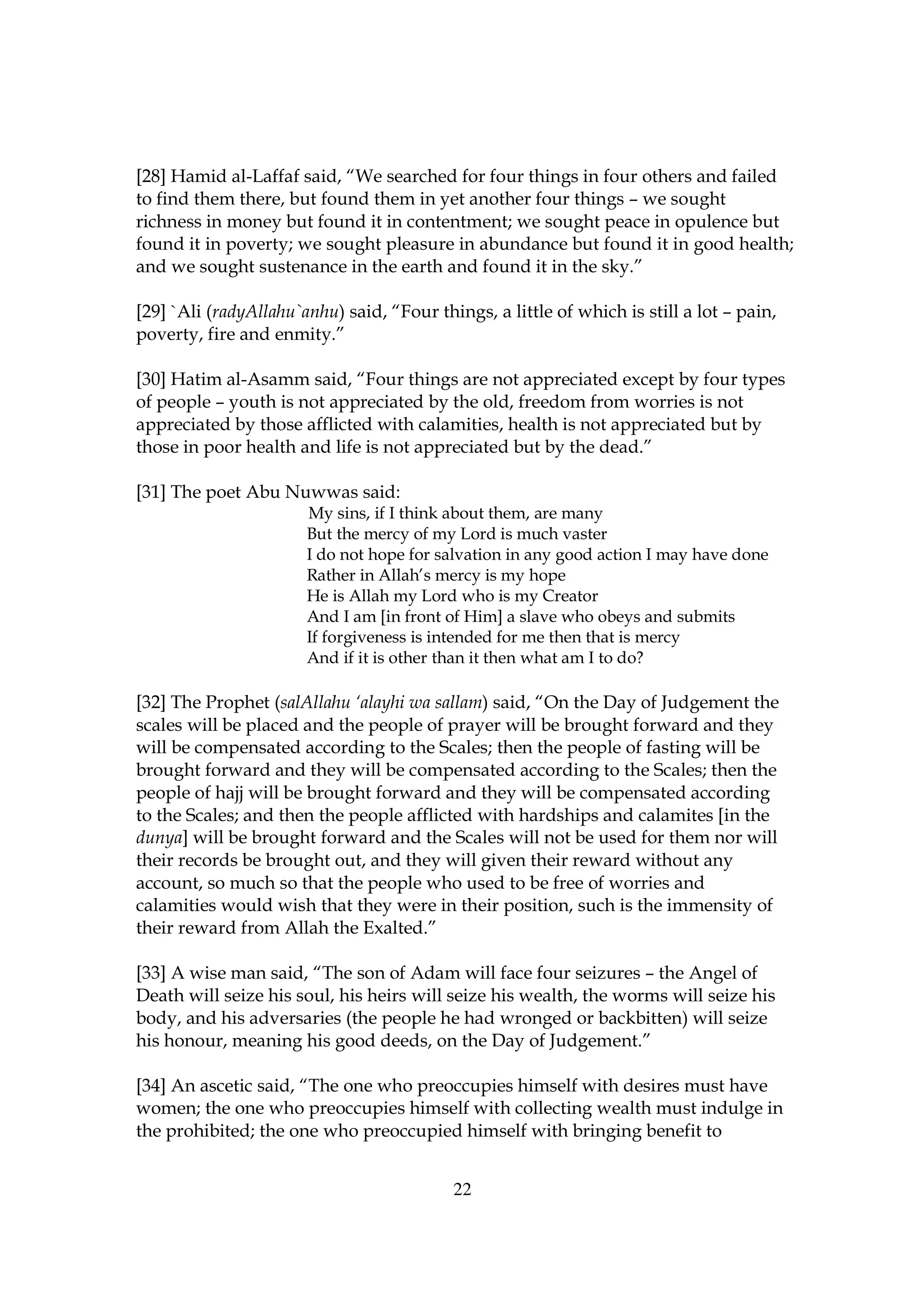 [28] Hamid al-Laffaf said, “We searched for four things in four others and failed
to find them there, but found them in yet another four things – we sought
richness in money but found it in contentment; we sought peace in opulence but
found it in poverty; we sought pleasure in abundance but found it in good health;
and we sought sustenance in the earth and found it in the sky.”

[29] `Ali (radyAllahu`anhu) said, “Four things, a little of which is still a lot – pain,
poverty, fire and enmity.”

[30] Hatim al-Asamm said, “Four things are not appreciated except by four types
of people – youth is not appreciated by the old, freedom from worries is not
appreciated by those afflicted with calamities, health is not appreciated but by
those in poor health and life is not appreciated but by the dead.”

[31] The poet Abu Nuwwas said:
                       My sins, if I think about them, are many
                       But the mercy of my Lord is much vaster
                       I do not hope for salvation in any good action I may have done
                       Rather in Allah’s mercy is my hope
                       He is Allah my Lord who is my Creator
                       And I am [in front of Him] a slave who obeys and submits
                       If forgiveness is intended for me then that is mercy
                       And if it is other than it then what am I to do?

[32] The Prophet (salAllahu ‘alayhi wa sallam) said, “On the Day of Judgement the
scales will be placed and the people of prayer will be brought forward and they
will be compensated according to the Scales; then the people of fasting will be
brought forward and they will be compensated according to the Scales; then the
people of hajj will be brought forward and they will be compensated according
to the Scales; and then the people afflicted with hardships and calamites [in the
dunya] will be brought forward and the Scales will not be used for them nor will
their records be brought out, and they will given their reward without any
account, so much so that the people who used to be free of worries and
calamities would wish that they were in their position, such is the immensity of
their reward from Allah the Exalted.”

[33] A wise man said, “The son of Adam will face four seizures – the Angel of
Death will seize his soul, his heirs will seize his wealth, the worms will seize his
body, and his adversaries (the people he had wronged or backbitten) will seize
his honour, meaning his good deeds, on the Day of Judgement.”

[34] An ascetic said, “The one who preoccupies himself with desires must have
women; the one who preoccupies himself with collecting wealth must indulge in
the prohibited; the one who preoccupied himself with bringing benefit to


                                           22
 
