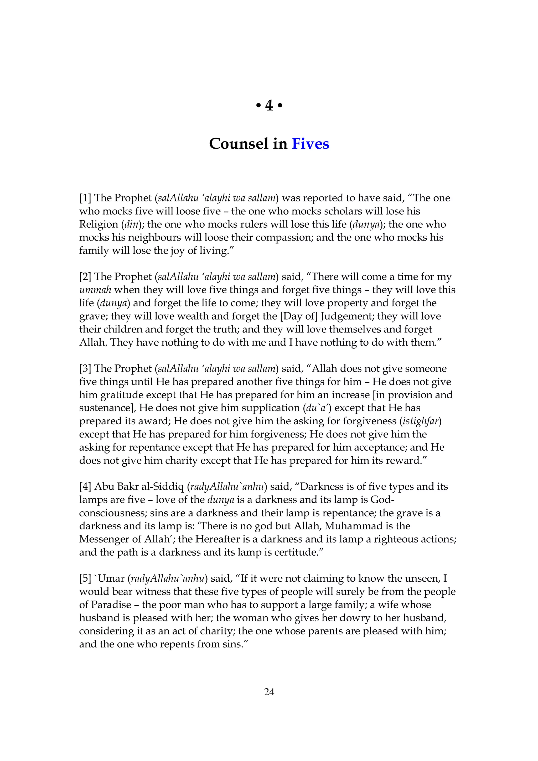 •4•

                            Counsel in Fives


[1] The Prophet (salAllahu ‘alayhi wa sallam) was reported to have said, “The one
who mocks five will loose five – the one who mocks scholars will lose his
Religion (din); the one who mocks rulers will lose this life (dunya); the one who
mocks his neighbours will loose their compassion; and the one who mocks his
family will lose the joy of living.”

[2] The Prophet (salAllahu ‘alayhi wa sallam) said, “There will come a time for my
ummah when they will love five things and forget five things – they will love this
life (dunya) and forget the life to come; they will love property and forget the
grave; they will love wealth and forget the [Day of] Judgement; they will love
their children and forget the truth; and they will love themselves and forget
Allah. They have nothing to do with me and I have nothing to do with them.”

[3] The Prophet (salAllahu ‘alayhi wa sallam) said, “Allah does not give someone
five things until He has prepared another five things for him – He does not give
him gratitude except that He has prepared for him an increase [in provision and
sustenance], He does not give him supplication (du`a’) except that He has
prepared its award; He does not give him the asking for forgiveness (istighfar)
except that He has prepared for him forgiveness; He does not give him the
asking for repentance except that He has prepared for him acceptance; and He
does not give him charity except that He has prepared for him its reward.”

[4] Abu Bakr al-Siddiq (radyAllahu`anhu) said, “Darkness is of five types and its
lamps are five – love of the dunya is a darkness and its lamp is God-
consciousness; sins are a darkness and their lamp is repentance; the grave is a
darkness and its lamp is: ‘There is no god but Allah, Muhammad is the
Messenger of Allah’; the Hereafter is a darkness and its lamp a righteous actions;
and the path is a darkness and its lamp is certitude.”

[5] `Umar (radyAllahu`anhu) said, “If it were not claiming to know the unseen, I
would bear witness that these five types of people will surely be from the people
of Paradise – the poor man who has to support a large family; a wife whose
husband is pleased with her; the woman who gives her dowry to her husband,
considering it as an act of charity; the one whose parents are pleased with him;
and the one who repents from sins.”



                                        24
 