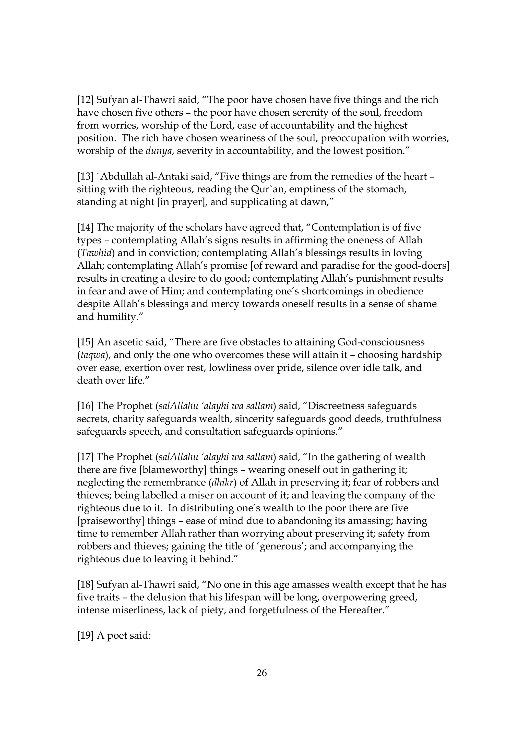 [12] Sufyan al-Thawri said, “The poor have chosen have five things and the rich
have chosen five others – the poor have chosen serenity of the soul, freedom
from worries, worship of the Lord, ease of accountability and the highest
position. The rich have chosen weariness of the soul, preoccupation with worries,
worship of the dunya, severity in accountability, and the lowest position.”

[13] `Abdullah al-Antaki said, “Five things are from the remedies of the heart –
sitting with the righteous, reading the Qur`an, emptiness of the stomach,
standing at night [in prayer], and supplicating at dawn,”

[14] The majority of the scholars have agreed that, “Contemplation is of five
types – contemplating Allah’s signs results in affirming the oneness of Allah
(Tawhid) and in conviction; contemplating Allah’s blessings results in loving
Allah; contemplating Allah’s promise [of reward and paradise for the good-doers]
results in creating a desire to do good; contemplating Allah’s punishment results
in fear and awe of Him; and contemplating one’s shortcomings in obedience
despite Allah’s blessings and mercy towards oneself results in a sense of shame
and humility.”

[15] An ascetic said, “There are five obstacles to attaining God-consciousness
(taqwa), and only the one who overcomes these will attain it – choosing hardship
over ease, exertion over rest, lowliness over pride, silence over idle talk, and
death over life.”

[16] The Prophet (salAllahu ‘alayhi wa sallam) said, “Discreetness safeguards
secrets, charity safeguards wealth, sincerity safeguards good deeds, truthfulness
safeguards speech, and consultation safeguards opinions.”

[17] The Prophet (salAllahu ‘alayhi wa sallam) said, “In the gathering of wealth
there are five [blameworthy] things – wearing oneself out in gathering it;
neglecting the remembrance (dhikr) of Allah in preserving it; fear of robbers and
thieves; being labelled a miser on account of it; and leaving the company of the
righteous due to it. In distributing one’s wealth to the poor there are five
[praiseworthy] things – ease of mind due to abandoning its amassing; having
time to remember Allah rather than worrying about preserving it; safety from
robbers and thieves; gaining the title of ‘generous’; and accompanying the
righteous due to leaving it behind.”

[18] Sufyan al-Thawri said, “No one in this age amasses wealth except that he has
five traits – the delusion that his lifespan will be long, overpowering greed,
intense miserliness, lack of piety, and forgetfulness of the Hereafter.”

[19] A poet said:


                                        26
 