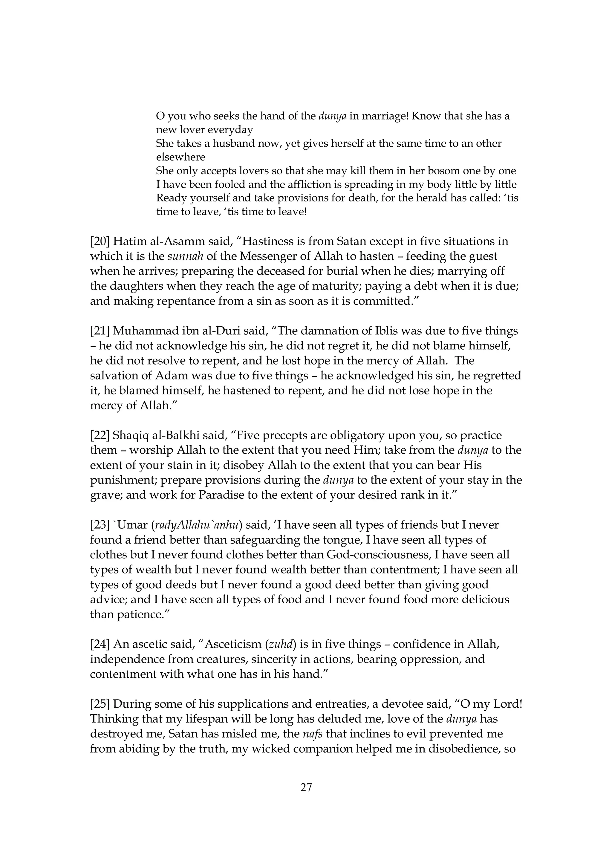 O you who seeks the hand of the dunya in marriage! Know that she has a
             new lover everyday
             She takes a husband now, yet gives herself at the same time to an other
             elsewhere
             She only accepts lovers so that she may kill them in her bosom one by one
             I have been fooled and the affliction is spreading in my body little by little
             Ready yourself and take provisions for death, for the herald has called: ‘tis
             time to leave, ‘tis time to leave!

[20] Hatim al-Asamm said, “Hastiness is from Satan except in five situations in
which it is the sunnah of the Messenger of Allah to hasten – feeding the guest
when he arrives; preparing the deceased for burial when he dies; marrying off
the daughters when they reach the age of maturity; paying a debt when it is due;
and making repentance from a sin as soon as it is committed.”

[21] Muhammad ibn al-Duri said, “The damnation of Iblis was due to five things
– he did not acknowledge his sin, he did not regret it, he did not blame himself,
he did not resolve to repent, and he lost hope in the mercy of Allah. The
salvation of Adam was due to five things – he acknowledged his sin, he regretted
it, he blamed himself, he hastened to repent, and he did not lose hope in the
mercy of Allah.”

[22] Shaqiq al-Balkhi said, “Five precepts are obligatory upon you, so practice
them – worship Allah to the extent that you need Him; take from the dunya to the
extent of your stain in it; disobey Allah to the extent that you can bear His
punishment; prepare provisions during the dunya to the extent of your stay in the
grave; and work for Paradise to the extent of your desired rank in it.”

[23] `Umar (radyAllahu`anhu) said, ‘I have seen all types of friends but I never
found a friend better than safeguarding the tongue, I have seen all types of
clothes but I never found clothes better than God-consciousness, I have seen all
types of wealth but I never found wealth better than contentment; I have seen all
types of good deeds but I never found a good deed better than giving good
advice; and I have seen all types of food and I never found food more delicious
than patience.”

[24] An ascetic said, “Asceticism (zuhd) is in five things – confidence in Allah,
independence from creatures, sincerity in actions, bearing oppression, and
contentment with what one has in his hand.”

[25] During some of his supplications and entreaties, a devotee said, “O my Lord!
Thinking that my lifespan will be long has deluded me, love of the dunya has
destroyed me, Satan has misled me, the nafs that inclines to evil prevented me
from abiding by the truth, my wicked companion helped me in disobedience, so


                                            27
 