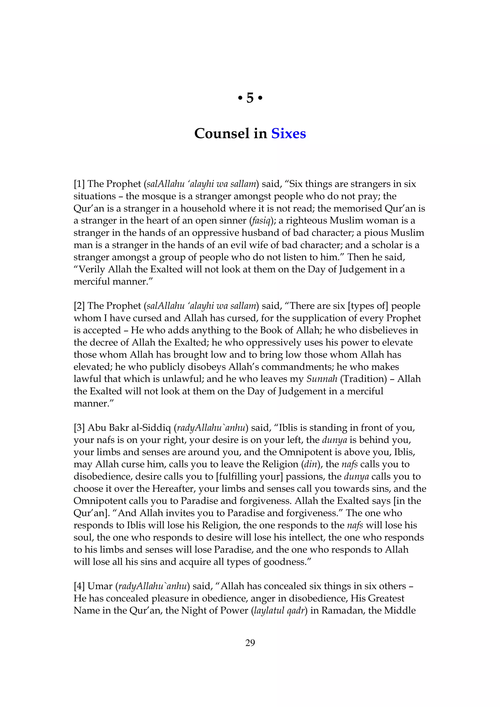 •5•

                             Counsel in Sixes


[1] The Prophet (salAllahu ‘alayhi wa sallam) said, “Six things are strangers in six
situations – the mosque is a stranger amongst people who do not pray; the
Qur’an is a stranger in a household where it is not read; the memorised Qur’an is
a stranger in the heart of an open sinner (fasiq); a righteous Muslim woman is a
stranger in the hands of an oppressive husband of bad character; a pious Muslim
man is a stranger in the hands of an evil wife of bad character; and a scholar is a
stranger amongst a group of people who do not listen to him.” Then he said,
“Verily Allah the Exalted will not look at them on the Day of Judgement in a
merciful manner.”

[2] The Prophet (salAllahu ‘alayhi wa sallam) said, “There are six [types of] people
whom I have cursed and Allah has cursed, for the supplication of every Prophet
is accepted – He who adds anything to the Book of Allah; he who disbelieves in
the decree of Allah the Exalted; he who oppressively uses his power to elevate
those whom Allah has brought low and to bring low those whom Allah has
elevated; he who publicly disobeys Allah’s commandments; he who makes
lawful that which is unlawful; and he who leaves my Sunnah (Tradition) – Allah
the Exalted will not look at them on the Day of Judgement in a merciful
manner.”

[3] Abu Bakr al-Siddiq (radyAllahu`anhu) said, “Iblis is standing in front of you,
your nafs is on your right, your desire is on your left, the dunya is behind you,
your limbs and senses are around you, and the Omnipotent is above you, Iblis,
may Allah curse him, calls you to leave the Religion (din), the nafs calls you to
disobedience, desire calls you to [fulfilling your] passions, the dunya calls you to
choose it over the Hereafter, your limbs and senses call you towards sins, and the
Omnipotent calls you to Paradise and forgiveness. Allah the Exalted says [in the
Qur’an]. “And Allah invites you to Paradise and forgiveness.” The one who
responds to Iblis will lose his Religion, the one responds to the nafs will lose his
soul, the one who responds to desire will lose his intellect, the one who responds
to his limbs and senses will lose Paradise, and the one who responds to Allah
will lose all his sins and acquire all types of goodness.”

[4] Umar (radyAllahu`anhu) said, “Allah has concealed six things in six others –
He has concealed pleasure in obedience, anger in disobedience, His Greatest
Name in the Qur’an, the Night of Power (laylatul qadr) in Ramadan, the Middle


                                         29
 