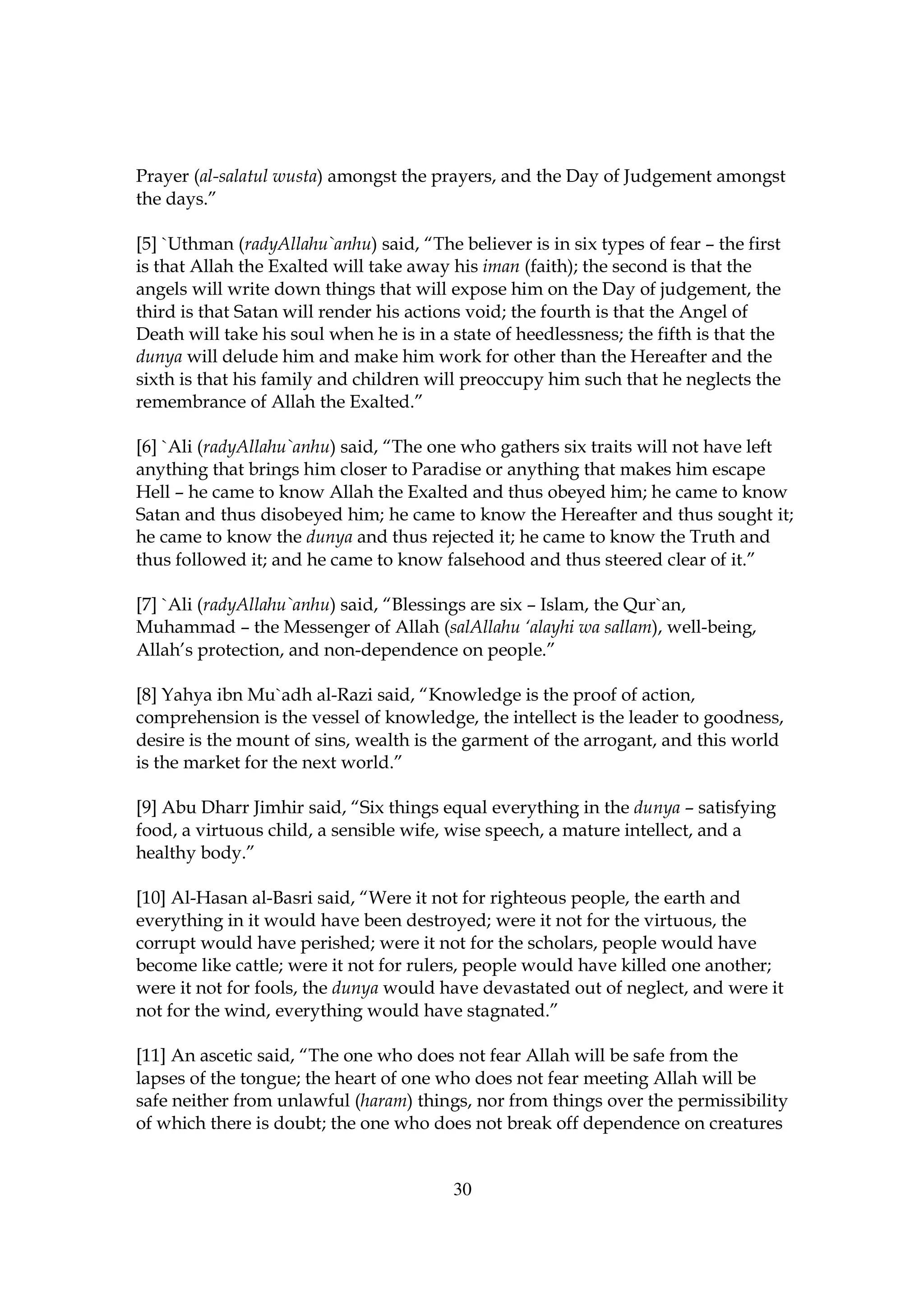 Prayer (al-salatul wusta) amongst the prayers, and the Day of Judgement amongst
the days.”

[5] `Uthman (radyAllahu`anhu) said, “The believer is in six types of fear – the first
is that Allah the Exalted will take away his iman (faith); the second is that the
angels will write down things that will expose him on the Day of judgement, the
third is that Satan will render his actions void; the fourth is that the Angel of
Death will take his soul when he is in a state of heedlessness; the fifth is that the
dunya will delude him and make him work for other than the Hereafter and the
sixth is that his family and children will preoccupy him such that he neglects the
remembrance of Allah the Exalted.”

[6] `Ali (radyAllahu`anhu) said, “The one who gathers six traits will not have left
anything that brings him closer to Paradise or anything that makes him escape
Hell – he came to know Allah the Exalted and thus obeyed him; he came to know
Satan and thus disobeyed him; he came to know the Hereafter and thus sought it;
he came to know the dunya and thus rejected it; he came to know the Truth and
thus followed it; and he came to know falsehood and thus steered clear of it.”

[7] `Ali (radyAllahu`anhu) said, “Blessings are six – Islam, the Qur`an,
Muhammad – the Messenger of Allah (salAllahu ‘alayhi wa sallam), well-being,
Allah’s protection, and non-dependence on people.”

[8] Yahya ibn Mu`adh al-Razi said, “Knowledge is the proof of action,
comprehension is the vessel of knowledge, the intellect is the leader to goodness,
desire is the mount of sins, wealth is the garment of the arrogant, and this world
is the market for the next world.”

[9] Abu Dharr Jimhir said, “Six things equal everything in the dunya – satisfying
food, a virtuous child, a sensible wife, wise speech, a mature intellect, and a
healthy body.”

[10] Al-Hasan al-Basri said, “Were it not for righteous people, the earth and
everything in it would have been destroyed; were it not for the virtuous, the
corrupt would have perished; were it not for the scholars, people would have
become like cattle; were it not for rulers, people would have killed one another;
were it not for fools, the dunya would have devastated out of neglect, and were it
not for the wind, everything would have stagnated.”

[11] An ascetic said, “The one who does not fear Allah will be safe from the
lapses of the tongue; the heart of one who does not fear meeting Allah will be
safe neither from unlawful (haram) things, nor from things over the permissibility
of which there is doubt; the one who does not break off dependence on creatures


                                         30
 