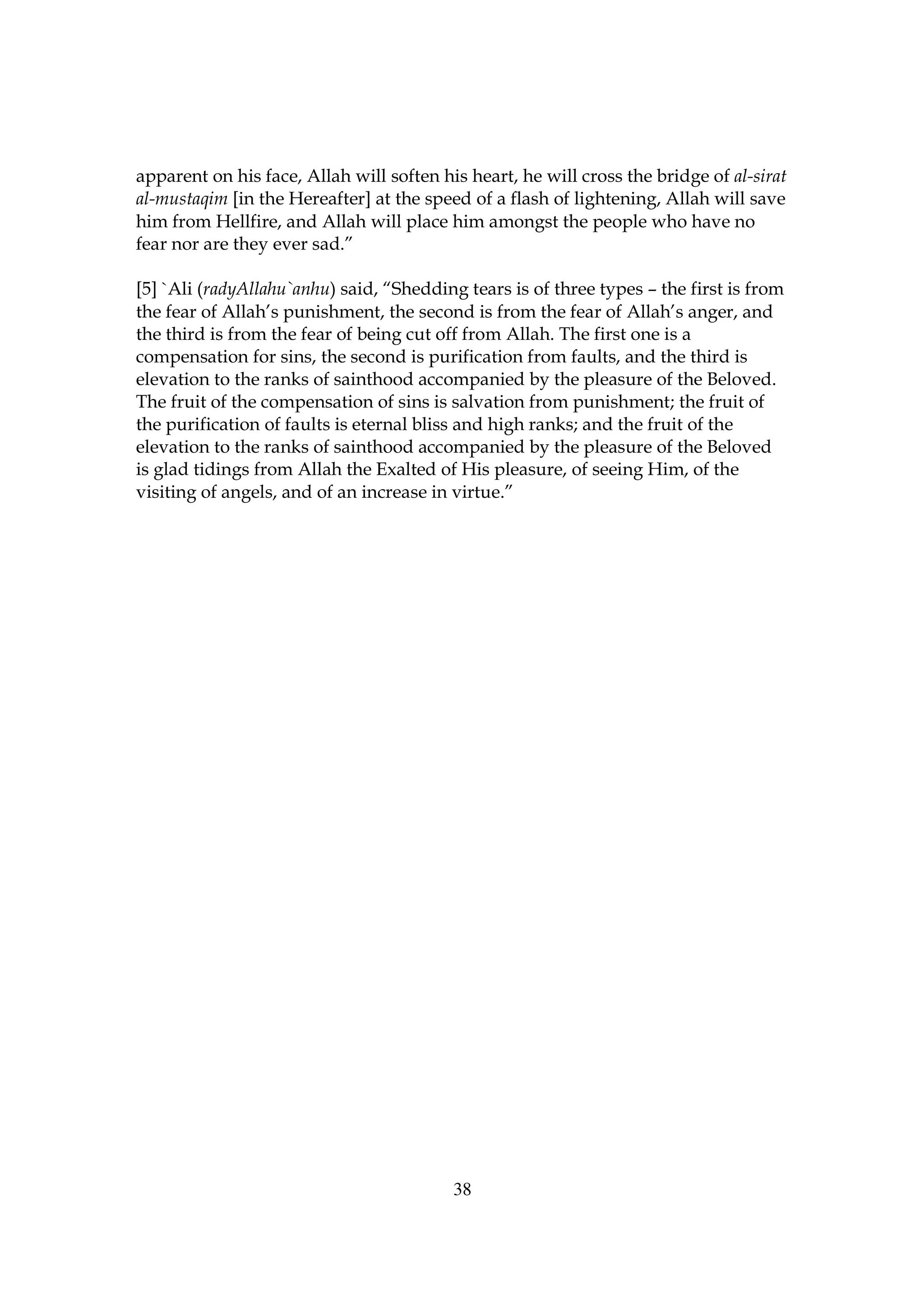 apparent on his face, Allah will soften his heart, he will cross the bridge of al-sirat
al-mustaqim [in the Hereafter] at the speed of a flash of lightening, Allah will save
him from Hellfire, and Allah will place him amongst the people who have no
fear nor are they ever sad.”

[5] `Ali (radyAllahu`anhu) said, “Shedding tears is of three types – the first is from
the fear of Allah’s punishment, the second is from the fear of Allah’s anger, and
the third is from the fear of being cut off from Allah. The first one is a
compensation for sins, the second is purification from faults, and the third is
elevation to the ranks of sainthood accompanied by the pleasure of the Beloved.
The fruit of the compensation of sins is salvation from punishment; the fruit of
the purification of faults is eternal bliss and high ranks; and the fruit of the
elevation to the ranks of sainthood accompanied by the pleasure of the Beloved
is glad tidings from Allah the Exalted of His pleasure, of seeing Him, of the
visiting of angels, and of an increase in virtue.”




                                          38
 