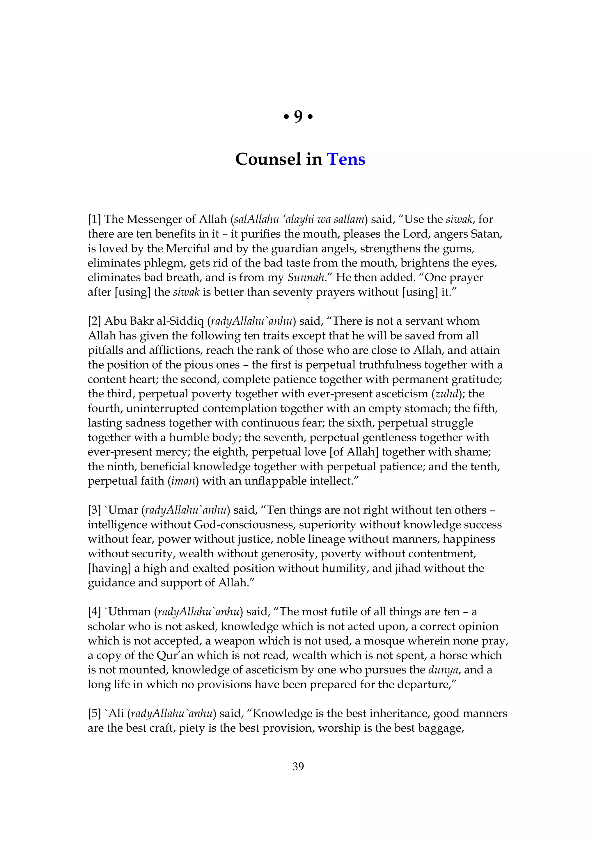 •9•

                              Counsel in Tens


[1] The Messenger of Allah (salAllahu ‘alayhi wa sallam) said, “Use the siwak, for
there are ten benefits in it – it purifies the mouth, pleases the Lord, angers Satan,
is loved by the Merciful and by the guardian angels, strengthens the gums,
eliminates phlegm, gets rid of the bad taste from the mouth, brightens the eyes,
eliminates bad breath, and is from my Sunnah.” He then added. “One prayer
after [using] the siwak is better than seventy prayers without [using] it.”

[2] Abu Bakr al-Siddiq (radyAllahu`anhu) said, “There is not a servant whom
Allah has given the following ten traits except that he will be saved from all
pitfalls and afflictions, reach the rank of those who are close to Allah, and attain
the position of the pious ones – the first is perpetual truthfulness together with a
content heart; the second, complete patience together with permanent gratitude;
the third, perpetual poverty together with ever-present asceticism (zuhd); the
fourth, uninterrupted contemplation together with an empty stomach; the fifth,
lasting sadness together with continuous fear; the sixth, perpetual struggle
together with a humble body; the seventh, perpetual gentleness together with
ever-present mercy; the eighth, perpetual love [of Allah] together with shame;
the ninth, beneficial knowledge together with perpetual patience; and the tenth,
perpetual faith (iman) with an unflappable intellect.”

[3] `Umar (radyAllahu`anhu) said, “Ten things are not right without ten others –
intelligence without God-consciousness, superiority without knowledge success
without fear, power without justice, noble lineage without manners, happiness
without security, wealth without generosity, poverty without contentment,
[having] a high and exalted position without humility, and jihad without the
guidance and support of Allah.”

[4] `Uthman (radyAllahu`anhu) said, “The most futile of all things are ten – a
scholar who is not asked, knowledge which is not acted upon, a correct opinion
which is not accepted, a weapon which is not used, a mosque wherein none pray,
a copy of the Qur’an which is not read, wealth which is not spent, a horse which
is not mounted, knowledge of asceticism by one who pursues the dunya, and a
long life in which no provisions have been prepared for the departure,”

[5] `Ali (radyAllahu`anhu) said, “Knowledge is the best inheritance, good manners
are the best craft, piety is the best provision, worship is the best baggage,


                                         39
 