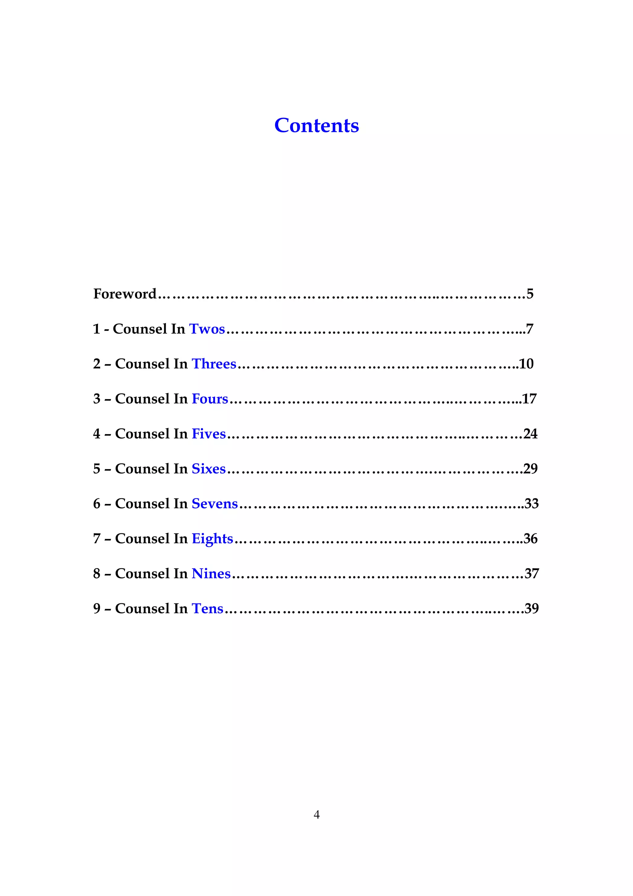 Contents




Foreword…………………………………………………..………………5

1 - Counsel In Twos……………………………………………………...7

2 – Counsel In Threes…………………………………………………..10

3 – Counsel In Fours………………………………………..…………...17

4 – Counsel In Fives…………………………………………..…………24

5 – Counsel In Sixes…………………………………….……………….29

6 – Counsel In Sevens……………………………………………….…..33

7 – Counsel In Eights……………………………………………..……..36

8 – Counsel In Nines……………………………….……………………37

9 – Counsel In Tens………………………………………………..…….39




                      4
 