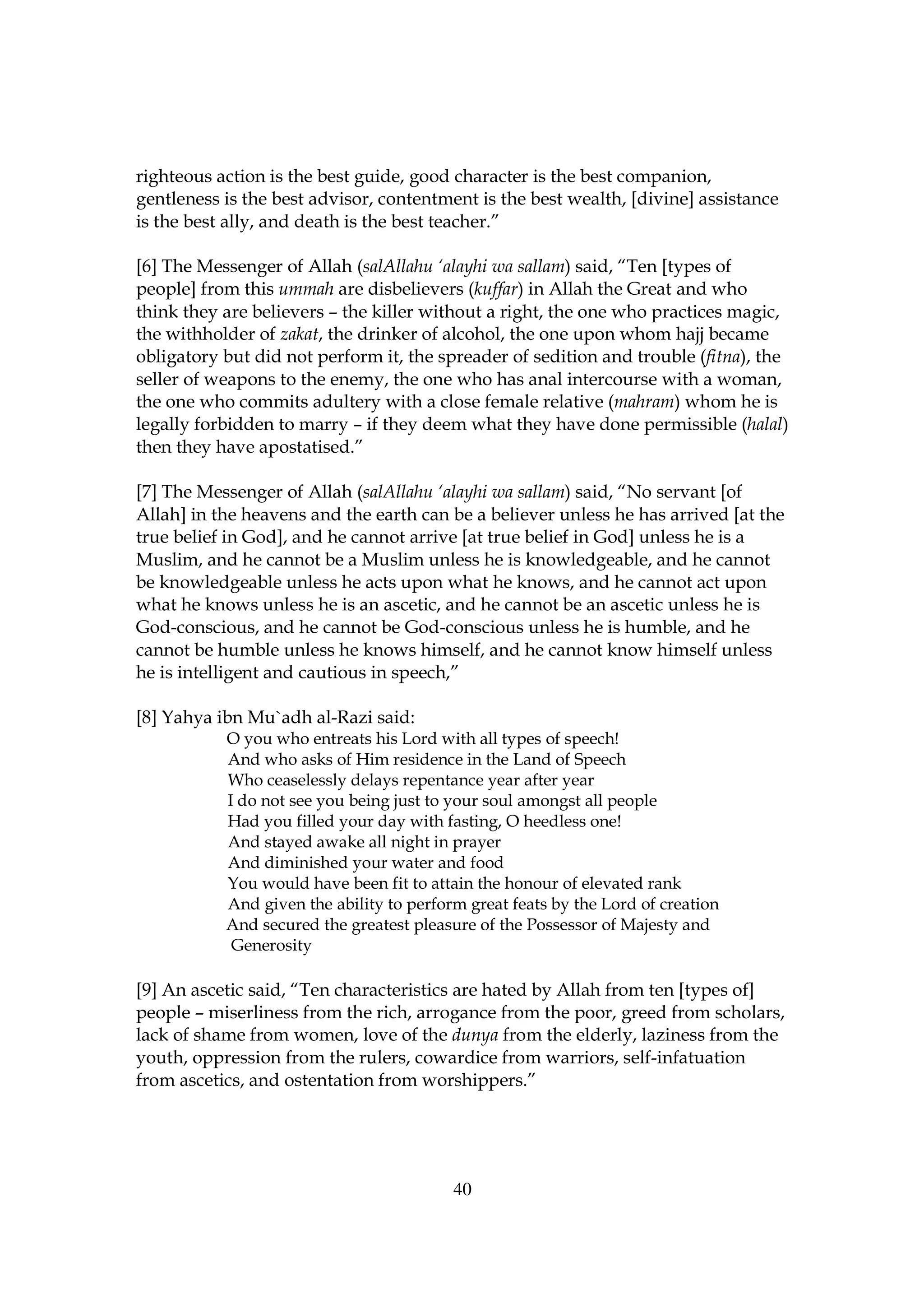 righteous action is the best guide, good character is the best companion,
gentleness is the best advisor, contentment is the best wealth, [divine] assistance
is the best ally, and death is the best teacher.”

[6] The Messenger of Allah (salAllahu ‘alayhi wa sallam) said, “Ten [types of
people] from this ummah are disbelievers (kuffar) in Allah the Great and who
think they are believers – the killer without a right, the one who practices magic,
the withholder of zakat, the drinker of alcohol, the one upon whom hajj became
obligatory but did not perform it, the spreader of sedition and trouble (fitna), the
seller of weapons to the enemy, the one who has anal intercourse with a woman,
the one who commits adultery with a close female relative (mahram) whom he is
legally forbidden to marry – if they deem what they have done permissible (halal)
then they have apostatised.”

[7] The Messenger of Allah (salAllahu ‘alayhi wa sallam) said, “No servant [of
Allah] in the heavens and the earth can be a believer unless he has arrived [at the
true belief in God], and he cannot arrive [at true belief in God] unless he is a
Muslim, and he cannot be a Muslim unless he is knowledgeable, and he cannot
be knowledgeable unless he acts upon what he knows, and he cannot act upon
what he knows unless he is an ascetic, and he cannot be an ascetic unless he is
God-conscious, and he cannot be God-conscious unless he is humble, and he
cannot be humble unless he knows himself, and he cannot know himself unless
he is intelligent and cautious in speech,”

[8] Yahya ibn Mu`adh al-Razi said:
           O you who entreats his Lord with all types of speech!
           And who asks of Him residence in the Land of Speech
           Who ceaselessly delays repentance year after year
           I do not see you being just to your soul amongst all people
           Had you filled your day with fasting, O heedless one!
           And stayed awake all night in prayer
           And diminished your water and food
           You would have been fit to attain the honour of elevated rank
           And given the ability to perform great feats by the Lord of creation
           And secured the greatest pleasure of the Possessor of Majesty and
            Generosity

[9] An ascetic said, “Ten characteristics are hated by Allah from ten [types of]
people – miserliness from the rich, arrogance from the poor, greed from scholars,
lack of shame from women, love of the dunya from the elderly, laziness from the
youth, oppression from the rulers, cowardice from warriors, self-infatuation
from ascetics, and ostentation from worshippers.”




                                          40
 