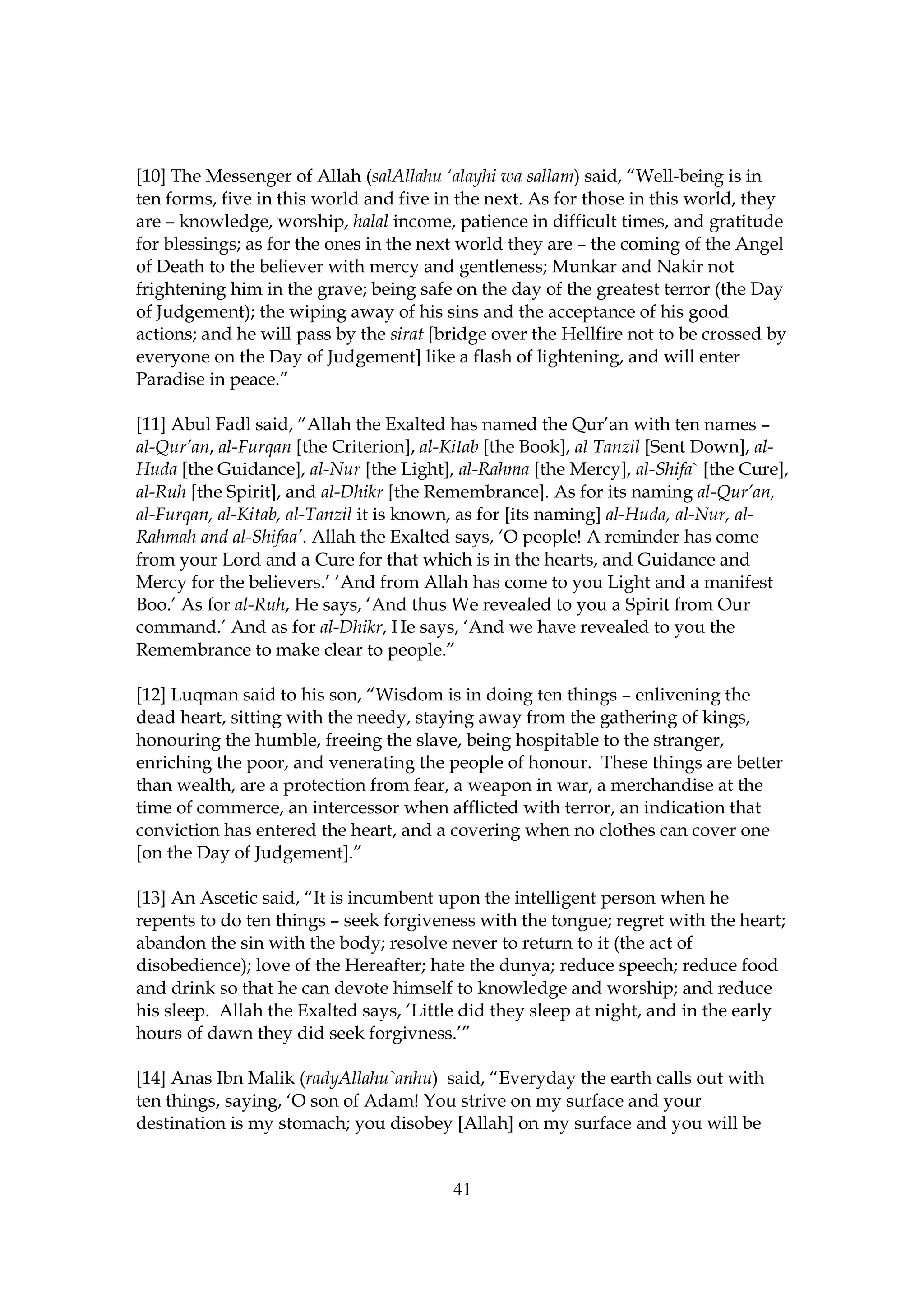 [10] The Messenger of Allah (salAllahu ‘alayhi wa sallam) said, “Well-being is in
ten forms, five in this world and five in the next. As for those in this world, they
are – knowledge, worship, halal income, patience in difficult times, and gratitude
for blessings; as for the ones in the next world they are – the coming of the Angel
of Death to the believer with mercy and gentleness; Munkar and Nakir not
frightening him in the grave; being safe on the day of the greatest terror (the Day
of Judgement); the wiping away of his sins and the acceptance of his good
actions; and he will pass by the sirat [bridge over the Hellfire not to be crossed by
everyone on the Day of Judgement] like a flash of lightening, and will enter
Paradise in peace.”

[11] Abul Fadl said, “Allah the Exalted has named the Qur’an with ten names –
al-Qur’an, al-Furqan [the Criterion], al-Kitab [the Book], al Tanzil [Sent Down], al-
Huda [the Guidance], al-Nur [the Light], al-Rahma [the Mercy], al-Shifa` [the Cure],
al-Ruh [the Spirit], and al-Dhikr [the Remembrance]. As for its naming al-Qur’an,
al-Furqan, al-Kitab, al-Tanzil it is known, as for [its naming] al-Huda, al-Nur, al-
Rahmah and al-Shifaa’. Allah the Exalted says, ‘O people! A reminder has come
from your Lord and a Cure for that which is in the hearts, and Guidance and
Mercy for the believers.’ ‘And from Allah has come to you Light and a manifest
Boo.’ As for al-Ruh, He says, ‘And thus We revealed to you a Spirit from Our
command.’ And as for al-Dhikr, He says, ‘And we have revealed to you the
Remembrance to make clear to people.”

[12] Luqman said to his son, “Wisdom is in doing ten things – enlivening the
dead heart, sitting with the needy, staying away from the gathering of kings,
honouring the humble, freeing the slave, being hospitable to the stranger,
enriching the poor, and venerating the people of honour. These things are better
than wealth, are a protection from fear, a weapon in war, a merchandise at the
time of commerce, an intercessor when afflicted with terror, an indication that
conviction has entered the heart, and a covering when no clothes can cover one
[on the Day of Judgement].”

[13] An Ascetic said, “It is incumbent upon the intelligent person when he
repents to do ten things – seek forgiveness with the tongue; regret with the heart;
abandon the sin with the body; resolve never to return to it (the act of
disobedience); love of the Hereafter; hate the dunya; reduce speech; reduce food
and drink so that he can devote himself to knowledge and worship; and reduce
his sleep. Allah the Exalted says, ‘Little did they sleep at night, and in the early
hours of dawn they did seek forgivness.’”

[14] Anas Ibn Malik (radyAllahu`anhu) said, “Everyday the earth calls out with
ten things, saying, ‘O son of Adam! You strive on my surface and your
destination is my stomach; you disobey [Allah] on my surface and you will be


                                         41
 