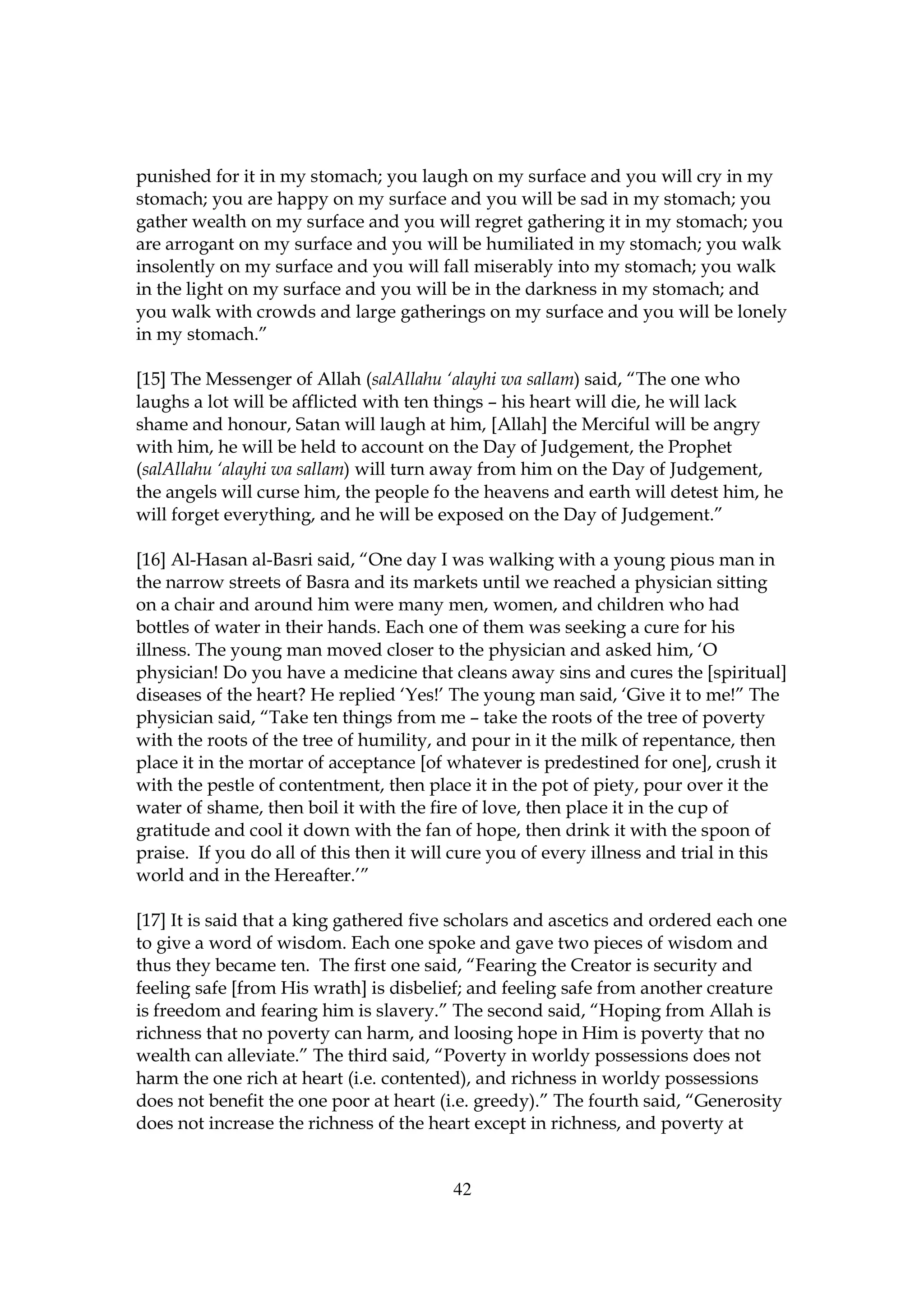 punished for it in my stomach; you laugh on my surface and you will cry in my
stomach; you are happy on my surface and you will be sad in my stomach; you
gather wealth on my surface and you will regret gathering it in my stomach; you
are arrogant on my surface and you will be humiliated in my stomach; you walk
insolently on my surface and you will fall miserably into my stomach; you walk
in the light on my surface and you will be in the darkness in my stomach; and
you walk with crowds and large gatherings on my surface and you will be lonely
in my stomach.”

[15] The Messenger of Allah (salAllahu ‘alayhi wa sallam) said, “The one who
laughs a lot will be afflicted with ten things – his heart will die, he will lack
shame and honour, Satan will laugh at him, [Allah] the Merciful will be angry
with him, he will be held to account on the Day of Judgement, the Prophet
(salAllahu ‘alayhi wa sallam) will turn away from him on the Day of Judgement,
the angels will curse him, the people fo the heavens and earth will detest him, he
will forget everything, and he will be exposed on the Day of Judgement.”

[16] Al-Hasan al-Basri said, “One day I was walking with a young pious man in
the narrow streets of Basra and its markets until we reached a physician sitting
on a chair and around him were many men, women, and children who had
bottles of water in their hands. Each one of them was seeking a cure for his
illness. The young man moved closer to the physician and asked him, ‘O
physician! Do you have a medicine that cleans away sins and cures the [spiritual]
diseases of the heart? He replied ‘Yes!’ The young man said, ‘Give it to me!” The
physician said, “Take ten things from me – take the roots of the tree of poverty
with the roots of the tree of humility, and pour in it the milk of repentance, then
place it in the mortar of acceptance [of whatever is predestined for one], crush it
with the pestle of contentment, then place it in the pot of piety, pour over it the
water of shame, then boil it with the fire of love, then place it in the cup of
gratitude and cool it down with the fan of hope, then drink it with the spoon of
praise. If you do all of this then it will cure you of every illness and trial in this
world and in the Hereafter.’”

[17] It is said that a king gathered five scholars and ascetics and ordered each one
to give a word of wisdom. Each one spoke and gave two pieces of wisdom and
thus they became ten. The first one said, “Fearing the Creator is security and
feeling safe [from His wrath] is disbelief; and feeling safe from another creature
is freedom and fearing him is slavery.” The second said, “Hoping from Allah is
richness that no poverty can harm, and loosing hope in Him is poverty that no
wealth can alleviate.” The third said, “Poverty in worldy possessions does not
harm the one rich at heart (i.e. contented), and richness in worldy possessions
does not benefit the one poor at heart (i.e. greedy).” The fourth said, “Generosity
does not increase the richness of the heart except in richness, and poverty at


                                         42
 