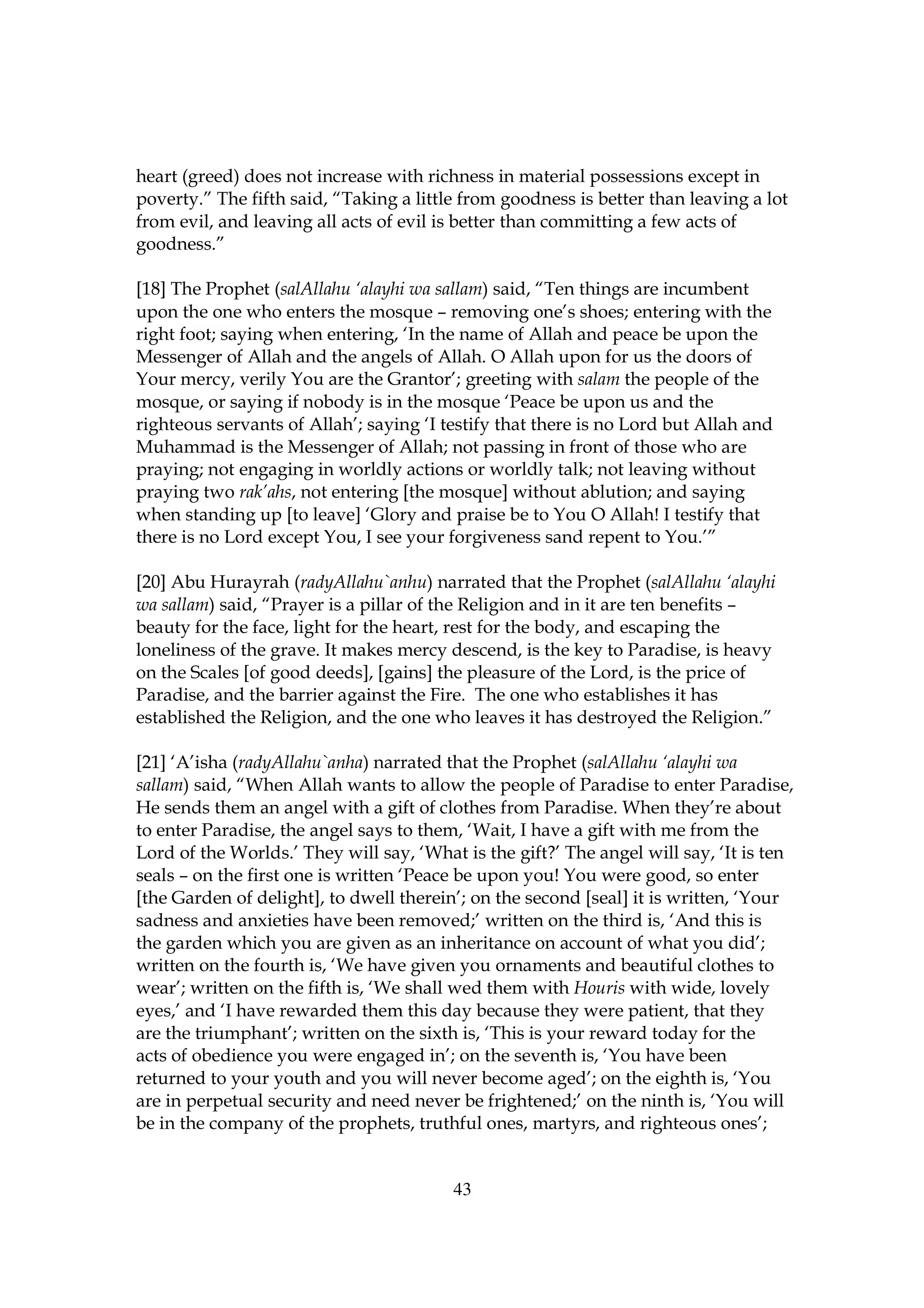 heart (greed) does not increase with richness in material possessions except in
poverty.” The fifth said, “Taking a little from goodness is better than leaving a lot
from evil, and leaving all acts of evil is better than committing a few acts of
goodness.”

[18] The Prophet (salAllahu ‘alayhi wa sallam) said, “Ten things are incumbent
upon the one who enters the mosque – removing one’s shoes; entering with the
right foot; saying when entering, ‘In the name of Allah and peace be upon the
Messenger of Allah and the angels of Allah. O Allah upon for us the doors of
Your mercy, verily You are the Grantor’; greeting with salam the people of the
mosque, or saying if nobody is in the mosque ‘Peace be upon us and the
righteous servants of Allah’; saying ‘I testify that there is no Lord but Allah and
Muhammad is the Messenger of Allah; not passing in front of those who are
praying; not engaging in worldly actions or worldly talk; not leaving without
praying two rak’ahs, not entering [the mosque] without ablution; and saying
when standing up [to leave] ‘Glory and praise be to You O Allah! I testify that
there is no Lord except You, I see your forgiveness sand repent to You.’”

[20] Abu Hurayrah (radyAllahu`anhu) narrated that the Prophet (salAllahu ‘alayhi
wa sallam) said, “Prayer is a pillar of the Religion and in it are ten benefits –
beauty for the face, light for the heart, rest for the body, and escaping the
loneliness of the grave. It makes mercy descend, is the key to Paradise, is heavy
on the Scales [of good deeds], [gains] the pleasure of the Lord, is the price of
Paradise, and the barrier against the Fire. The one who establishes it has
established the Religion, and the one who leaves it has destroyed the Religion.”

[21] ‘A’isha (radyAllahu`anha) narrated that the Prophet (salAllahu ‘alayhi wa
sallam) said, “When Allah wants to allow the people of Paradise to enter Paradise,
He sends them an angel with a gift of clothes from Paradise. When they’re about
to enter Paradise, the angel says to them, ‘Wait, I have a gift with me from the
Lord of the Worlds.’ They will say, ‘What is the gift?’ The angel will say, ‘It is ten
seals – on the first one is written ‘Peace be upon you! You were good, so enter
[the Garden of delight], to dwell therein’; on the second [seal] it is written, ‘Your
sadness and anxieties have been removed;’ written on the third is, ‘And this is
the garden which you are given as an inheritance on account of what you did’;
written on the fourth is, ‘We have given you ornaments and beautiful clothes to
wear’; written on the fifth is, ‘We shall wed them with Houris with wide, lovely
eyes,’ and ‘I have rewarded them this day because they were patient, that they
are the triumphant’; written on the sixth is, ‘This is your reward today for the
acts of obedience you were engaged in’; on the seventh is, ‘You have been
returned to your youth and you will never become aged’; on the eighth is, ‘You
are in perpetual security and need never be frightened;’ on the ninth is, ‘You will
be in the company of the prophets, truthful ones, martyrs, and righteous ones’;


                                         43
 
