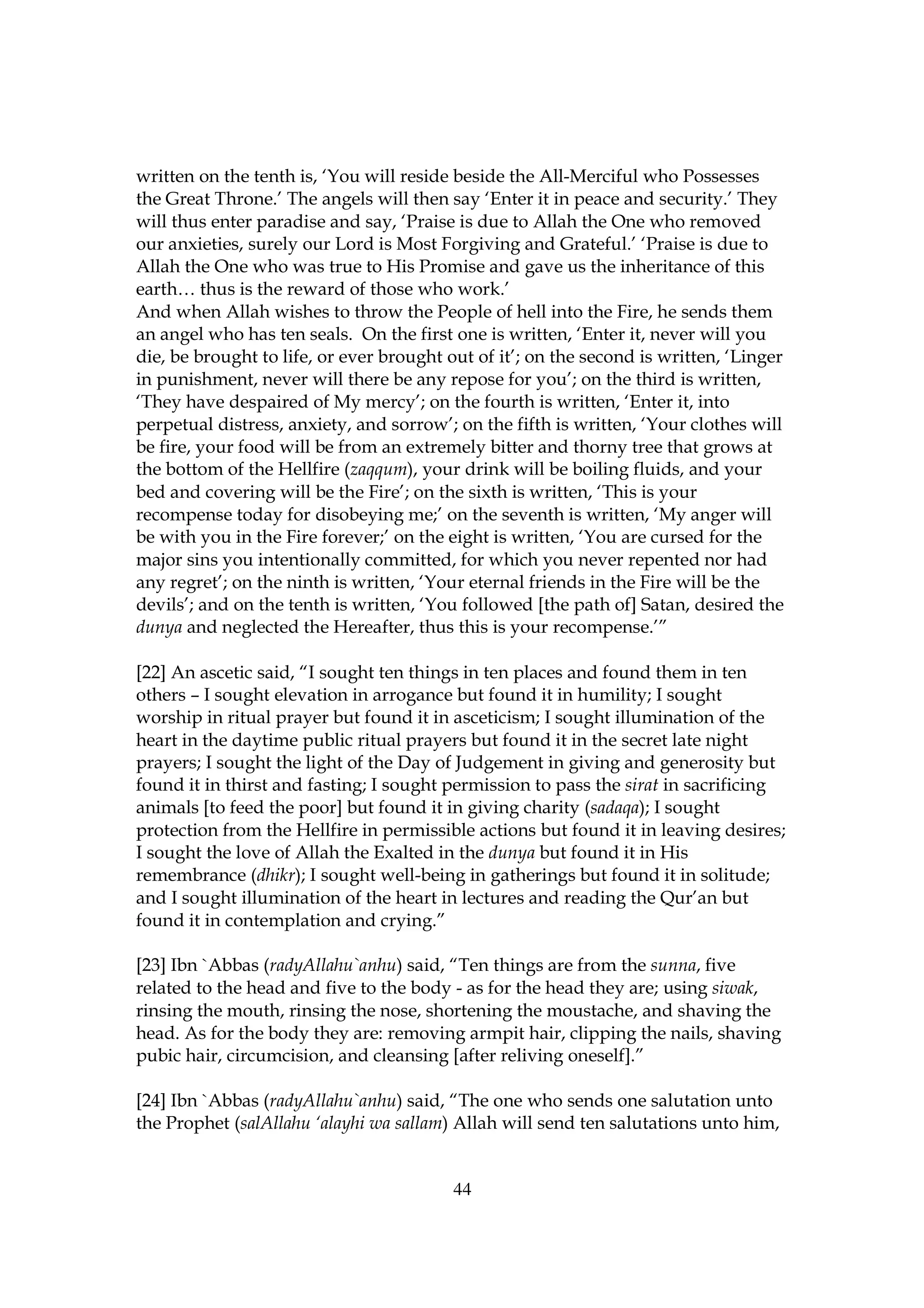 written on the tenth is, ‘You will reside beside the All-Merciful who Possesses
the Great Throne.’ The angels will then say ‘Enter it in peace and security.’ They
will thus enter paradise and say, ‘Praise is due to Allah the One who removed
our anxieties, surely our Lord is Most Forgiving and Grateful.’ ‘Praise is due to
Allah the One who was true to His Promise and gave us the inheritance of this
earth… thus is the reward of those who work.’
And when Allah wishes to throw the People of hell into the Fire, he sends them
an angel who has ten seals. On the first one is written, ‘Enter it, never will you
die, be brought to life, or ever brought out of it’; on the second is written, ‘Linger
in punishment, never will there be any repose for you’; on the third is written,
‘They have despaired of My mercy’; on the fourth is written, ‘Enter it, into
perpetual distress, anxiety, and sorrow’; on the fifth is written, ‘Your clothes will
be fire, your food will be from an extremely bitter and thorny tree that grows at
the bottom of the Hellfire (zaqqum), your drink will be boiling fluids, and your
bed and covering will be the Fire’; on the sixth is written, ‘This is your
recompense today for disobeying me;’ on the seventh is written, ‘My anger will
be with you in the Fire forever;’ on the eight is written, ‘You are cursed for the
major sins you intentionally committed, for which you never repented nor had
any regret’; on the ninth is written, ‘Your eternal friends in the Fire will be the
devils’; and on the tenth is written, ‘You followed [the path of] Satan, desired the
dunya and neglected the Hereafter, thus this is your recompense.’”

[22] An ascetic said, “I sought ten things in ten places and found them in ten
others – I sought elevation in arrogance but found it in humility; I sought
worship in ritual prayer but found it in asceticism; I sought illumination of the
heart in the daytime public ritual prayers but found it in the secret late night
prayers; I sought the light of the Day of Judgement in giving and generosity but
found it in thirst and fasting; I sought permission to pass the sirat in sacrificing
animals [to feed the poor] but found it in giving charity (sadaqa); I sought
protection from the Hellfire in permissible actions but found it in leaving desires;
I sought the love of Allah the Exalted in the dunya but found it in His
remembrance (dhikr); I sought well-being in gatherings but found it in solitude;
and I sought illumination of the heart in lectures and reading the Qur’an but
found it in contemplation and crying.”

[23] Ibn `Abbas (radyAllahu`anhu) said, “Ten things are from the sunna, five
related to the head and five to the body - as for the head they are; using siwak,
rinsing the mouth, rinsing the nose, shortening the moustache, and shaving the
head. As for the body they are: removing armpit hair, clipping the nails, shaving
pubic hair, circumcision, and cleansing [after reliving oneself].”

[24] Ibn `Abbas (radyAllahu`anhu) said, “The one who sends one salutation unto
the Prophet (salAllahu ‘alayhi wa sallam) Allah will send ten salutations unto him,


                                          44
 