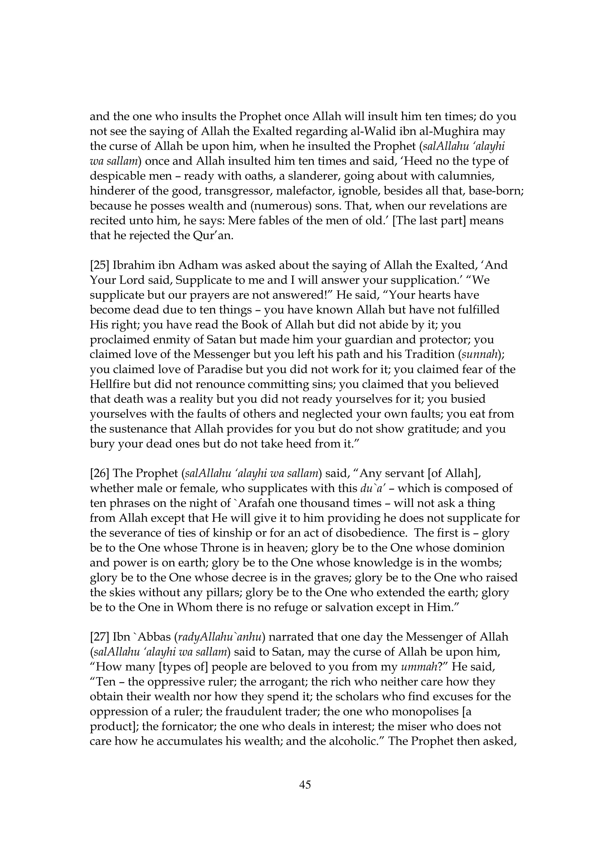 and the one who insults the Prophet once Allah will insult him ten times; do you
not see the saying of Allah the Exalted regarding al-Walid ibn al-Mughira may
the curse of Allah be upon him, when he insulted the Prophet (salAllahu ‘alayhi
wa sallam) once and Allah insulted him ten times and said, ‘Heed no the type of
despicable men – ready with oaths, a slanderer, going about with calumnies,
hinderer of the good, transgressor, malefactor, ignoble, besides all that, base-born;
because he posses wealth and (numerous) sons. That, when our revelations are
recited unto him, he says: Mere fables of the men of old.’ [The last part] means
that he rejected the Qur’an.

[25] Ibrahim ibn Adham was asked about the saying of Allah the Exalted, ‘And
Your Lord said, Supplicate to me and I will answer your supplication.’ “We
supplicate but our prayers are not answered!” He said, “Your hearts have
become dead due to ten things – you have known Allah but have not fulfilled
His right; you have read the Book of Allah but did not abide by it; you
proclaimed enmity of Satan but made him your guardian and protector; you
claimed love of the Messenger but you left his path and his Tradition (sunnah);
you claimed love of Paradise but you did not work for it; you claimed fear of the
Hellfire but did not renounce committing sins; you claimed that you believed
that death was a reality but you did not ready yourselves for it; you busied
yourselves with the faults of others and neglected your own faults; you eat from
the sustenance that Allah provides for you but do not show gratitude; and you
bury your dead ones but do not take heed from it.”

[26] The Prophet (salAllahu ‘alayhi wa sallam) said, “Any servant [of Allah],
whether male or female, who supplicates with this du`a’ – which is composed of
ten phrases on the night of `Arafah one thousand times – will not ask a thing
from Allah except that He will give it to him providing he does not supplicate for
the severance of ties of kinship or for an act of disobedience. The first is – glory
be to the One whose Throne is in heaven; glory be to the One whose dominion
and power is on earth; glory be to the One whose knowledge is in the wombs;
glory be to the One whose decree is in the graves; glory be to the One who raised
the skies without any pillars; glory be to the One who extended the earth; glory
be to the One in Whom there is no refuge or salvation except in Him.”

[27] Ibn `Abbas (radyAllahu`anhu) narrated that one day the Messenger of Allah
(salAllahu ‘alayhi wa sallam) said to Satan, may the curse of Allah be upon him,
“How many [types of] people are beloved to you from my ummah?” He said,
“Ten – the oppressive ruler; the arrogant; the rich who neither care how they
obtain their wealth nor how they spend it; the scholars who find excuses for the
oppression of a ruler; the fraudulent trader; the one who monopolises [a
product]; the fornicator; the one who deals in interest; the miser who does not
care how he accumulates his wealth; and the alcoholic.” The Prophet then asked,


                                         45
 