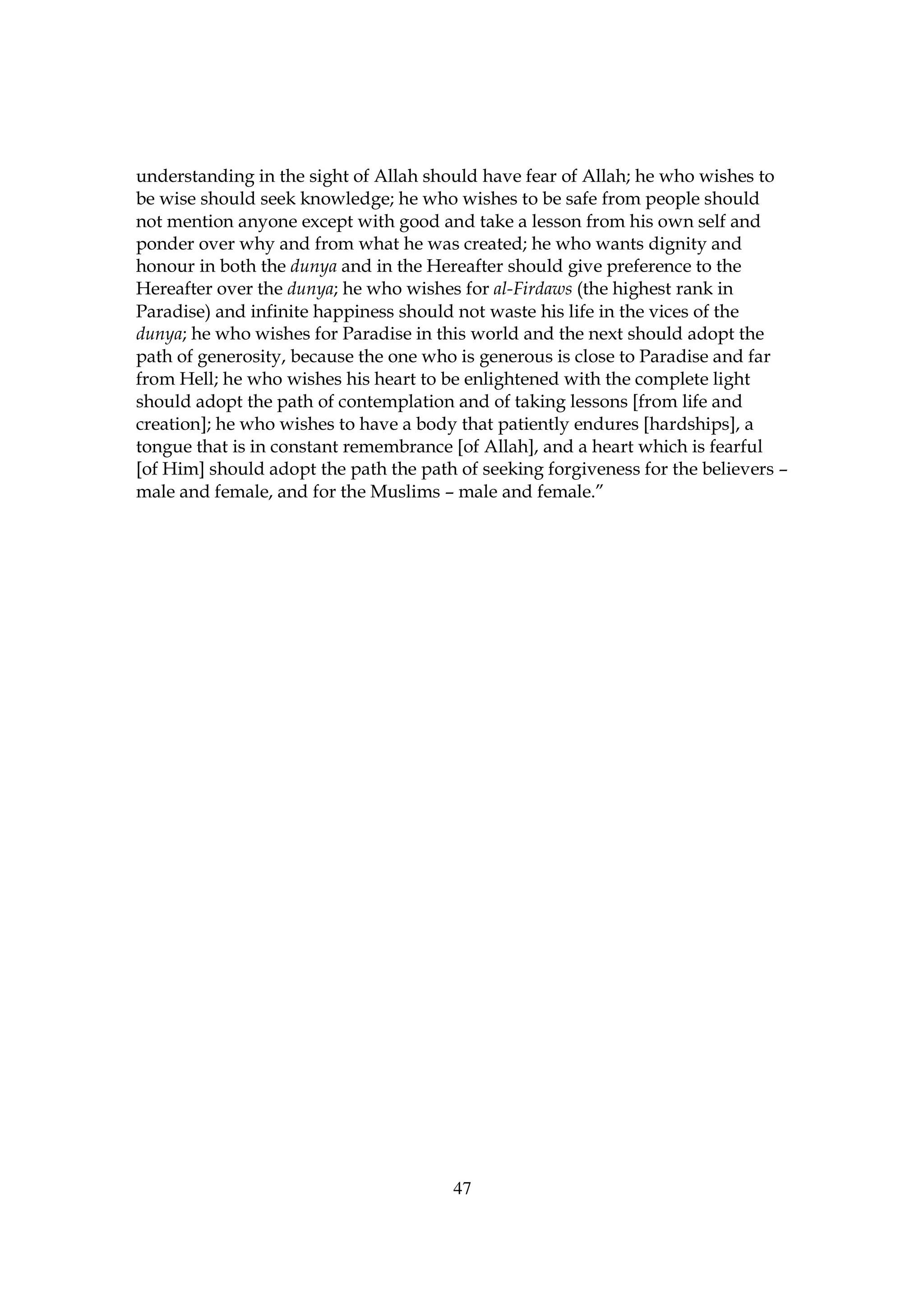 understanding in the sight of Allah should have fear of Allah; he who wishes to
be wise should seek knowledge; he who wishes to be safe from people should
not mention anyone except with good and take a lesson from his own self and
ponder over why and from what he was created; he who wants dignity and
honour in both the dunya and in the Hereafter should give preference to the
Hereafter over the dunya; he who wishes for al-Firdaws (the highest rank in
Paradise) and infinite happiness should not waste his life in the vices of the
dunya; he who wishes for Paradise in this world and the next should adopt the
path of generosity, because the one who is generous is close to Paradise and far
from Hell; he who wishes his heart to be enlightened with the complete light
should adopt the path of contemplation and of taking lessons [from life and
creation]; he who wishes to have a body that patiently endures [hardships], a
tongue that is in constant remembrance [of Allah], and a heart which is fearful
[of Him] should adopt the path the path of seeking forgiveness for the believers –
male and female, and for the Muslims – male and female.”




                                       47
 