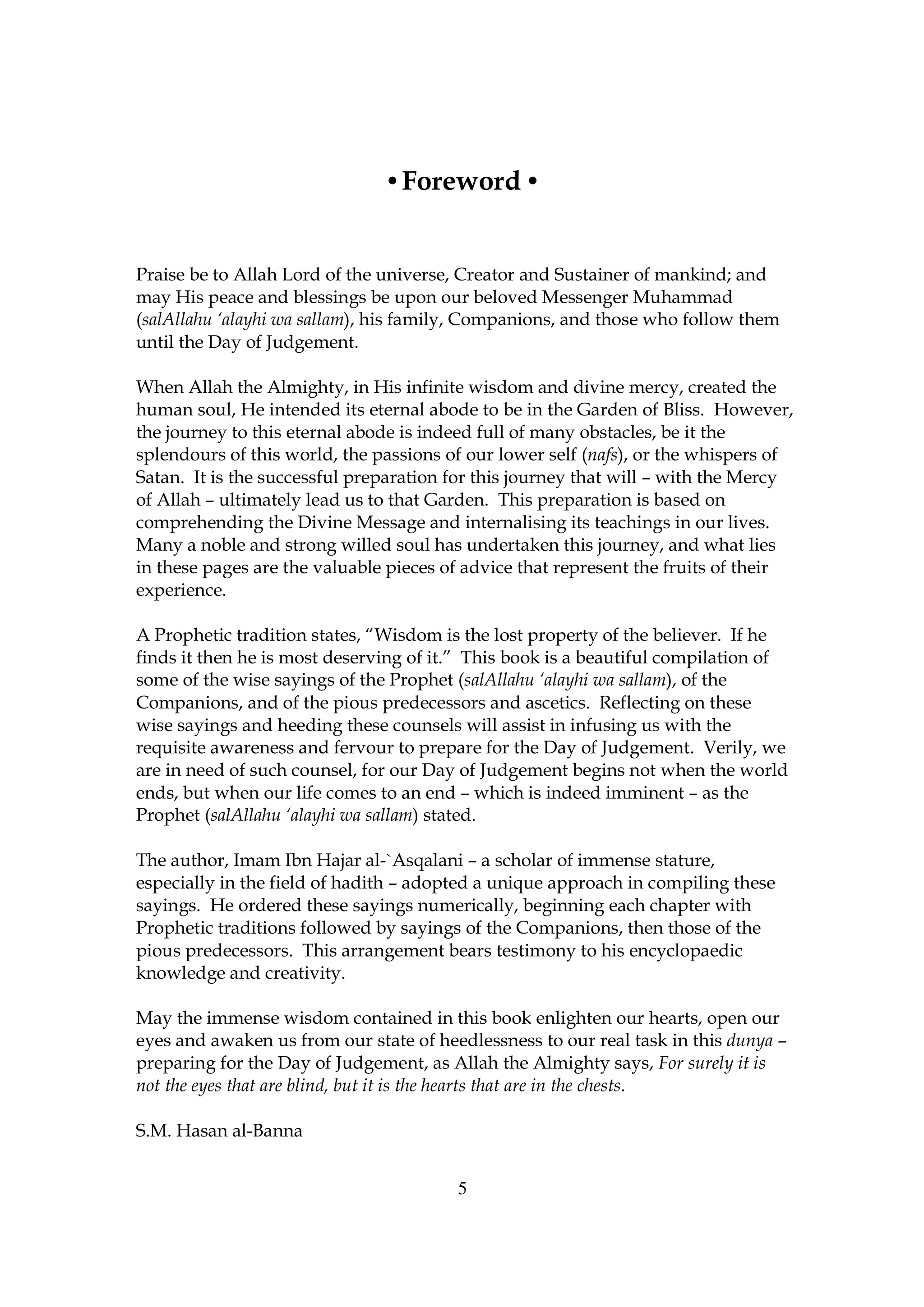 • Foreword •


Praise be to Allah Lord of the universe, Creator and Sustainer of mankind; and
may His peace and blessings be upon our beloved Messenger Muhammad
(salAllahu ‘alayhi wa sallam), his family, Companions, and those who follow them
until the Day of Judgement.

When Allah the Almighty, in His infinite wisdom and divine mercy, created the
human soul, He intended its eternal abode to be in the Garden of Bliss. However,
the journey to this eternal abode is indeed full of many obstacles, be it the
splendours of this world, the passions of our lower self (nafs), or the whispers of
Satan. It is the successful preparation for this journey that will – with the Mercy
of Allah – ultimately lead us to that Garden. This preparation is based on
comprehending the Divine Message and internalising its teachings in our lives.
Many a noble and strong willed soul has undertaken this journey, and what lies
in these pages are the valuable pieces of advice that represent the fruits of their
experience.

A Prophetic tradition states, “Wisdom is the lost property of the believer. If he
finds it then he is most deserving of it.” This book is a beautiful compilation of
some of the wise sayings of the Prophet (salAllahu ‘alayhi wa sallam), of the
Companions, and of the pious predecessors and ascetics. Reflecting on these
wise sayings and heeding these counsels will assist in infusing us with the
requisite awareness and fervour to prepare for the Day of Judgement. Verily, we
are in need of such counsel, for our Day of Judgement begins not when the world
ends, but when our life comes to an end – which is indeed imminent – as the
Prophet (salAllahu ‘alayhi wa sallam) stated.

The author, Imam Ibn Hajar al-`Asqalani – a scholar of immense stature,
especially in the field of hadith – adopted a unique approach in compiling these
sayings. He ordered these sayings numerically, beginning each chapter with
Prophetic traditions followed by sayings of the Companions, then those of the
pious predecessors. This arrangement bears testimony to his encyclopaedic
knowledge and creativity.

May the immense wisdom contained in this book enlighten our hearts, open our
eyes and awaken us from our state of heedlessness to our real task in this dunya –
preparing for the Day of Judgement, as Allah the Almighty says, For surely it is
not the eyes that are blind, but it is the hearts that are in the chests.

S.M. Hasan al-Banna


                                        5
 