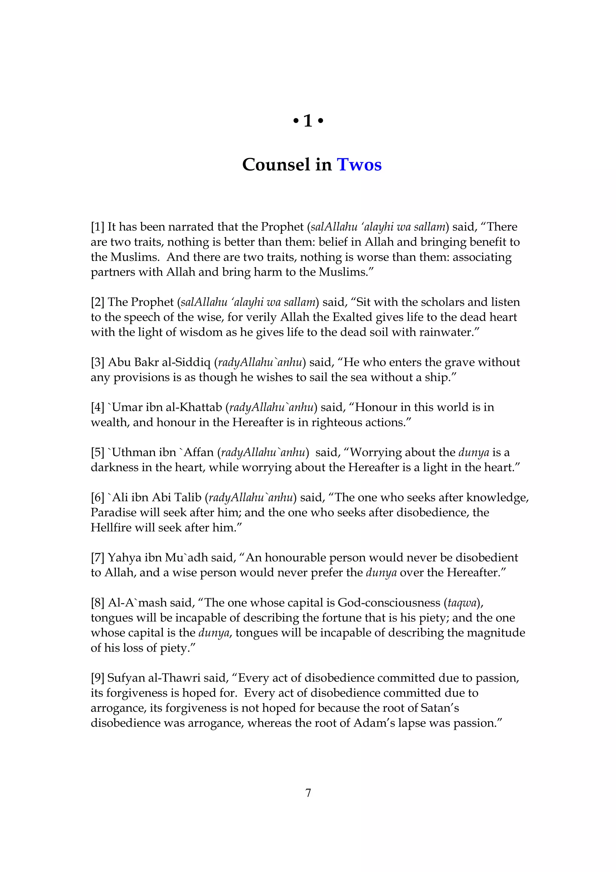 •1•

                             Counsel in Twos


[1] It has been narrated that the Prophet (salAllahu ‘alayhi wa sallam) said, “There
are two traits, nothing is better than them: belief in Allah and bringing benefit to
the Muslims. And there are two traits, nothing is worse than them: associating
partners with Allah and bring harm to the Muslims.”

[2] The Prophet (salAllahu ‘alayhi wa sallam) said, “Sit with the scholars and listen
to the speech of the wise, for verily Allah the Exalted gives life to the dead heart
with the light of wisdom as he gives life to the dead soil with rainwater.”

[3] Abu Bakr al-Siddiq (radyAllahu`anhu) said, “He who enters the grave without
any provisions is as though he wishes to sail the sea without a ship.”

[4] `Umar ibn al-Khattab (radyAllahu`anhu) said, “Honour in this world is in
wealth, and honour in the Hereafter is in righteous actions.”

[5] `Uthman ibn `Affan (radyAllahu`anhu) said, “Worrying about the dunya is a
darkness in the heart, while worrying about the Hereafter is a light in the heart.”

[6] `Ali ibn Abi Talib (radyAllahu`anhu) said, “The one who seeks after knowledge,
Paradise will seek after him; and the one who seeks after disobedience, the
Hellfire will seek after him.”

[7] Yahya ibn Mu`adh said, “An honourable person would never be disobedient
to Allah, and a wise person would never prefer the dunya over the Hereafter.”

[8] Al-A`mash said, “The one whose capital is God-consciousness (taqwa),
tongues will be incapable of describing the fortune that is his piety; and the one
whose capital is the dunya, tongues will be incapable of describing the magnitude
of his loss of piety.”

[9] Sufyan al-Thawri said, “Every act of disobedience committed due to passion,
its forgiveness is hoped for. Every act of disobedience committed due to
arrogance, its forgiveness is not hoped for because the root of Satan’s
disobedience was arrogance, whereas the root of Adam’s lapse was passion.”




                                          7
 