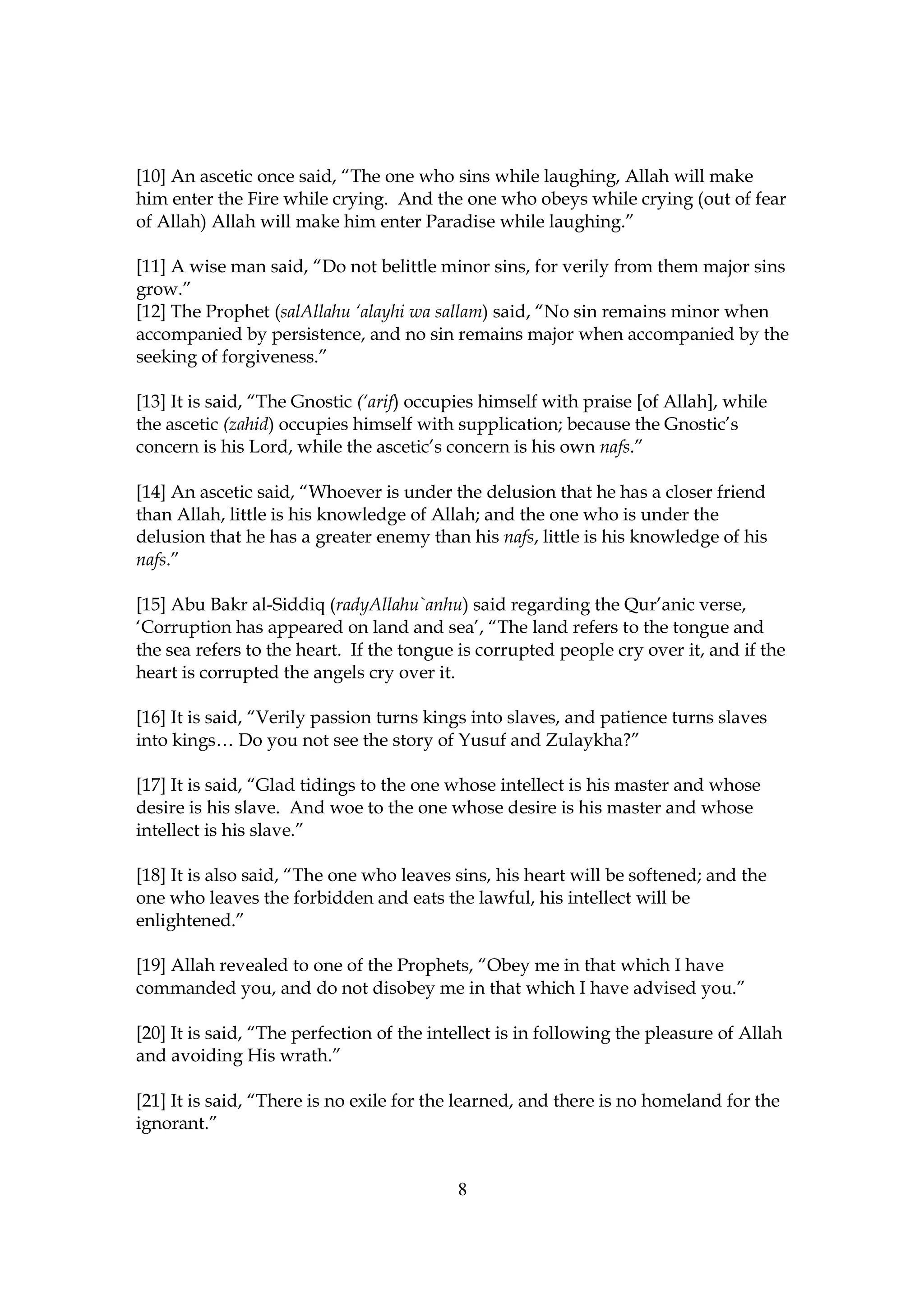 [10] An ascetic once said, “The one who sins while laughing, Allah will make
him enter the Fire while crying. And the one who obeys while crying (out of fear
of Allah) Allah will make him enter Paradise while laughing.”

[11] A wise man said, “Do not belittle minor sins, for verily from them major sins
grow.”
[12] The Prophet (salAllahu ‘alayhi wa sallam) said, “No sin remains minor when
accompanied by persistence, and no sin remains major when accompanied by the
seeking of forgiveness.”

[13] It is said, “The Gnostic (‘arif) occupies himself with praise [of Allah], while
the ascetic (zahid) occupies himself with supplication; because the Gnostic’s
concern is his Lord, while the ascetic’s concern is his own nafs.”

[14] An ascetic said, “Whoever is under the delusion that he has a closer friend
than Allah, little is his knowledge of Allah; and the one who is under the
delusion that he has a greater enemy than his nafs, little is his knowledge of his
nafs.”

[15] Abu Bakr al-Siddiq (radyAllahu`anhu) said regarding the Qur’anic verse,
‘Corruption has appeared on land and sea’, “The land refers to the tongue and
the sea refers to the heart. If the tongue is corrupted people cry over it, and if the
heart is corrupted the angels cry over it.

[16] It is said, “Verily passion turns kings into slaves, and patience turns slaves
into kings… Do you not see the story of Yusuf and Zulaykha?”

[17] It is said, “Glad tidings to the one whose intellect is his master and whose
desire is his slave. And woe to the one whose desire is his master and whose
intellect is his slave.”

[18] It is also said, “The one who leaves sins, his heart will be softened; and the
one who leaves the forbidden and eats the lawful, his intellect will be
enlightened.”

[19] Allah revealed to one of the Prophets, “Obey me in that which I have
commanded you, and do not disobey me in that which I have advised you.”

[20] It is said, “The perfection of the intellect is in following the pleasure of Allah
and avoiding His wrath.”

[21] It is said, “There is no exile for the learned, and there is no homeland for the
ignorant.”


                                           8
 