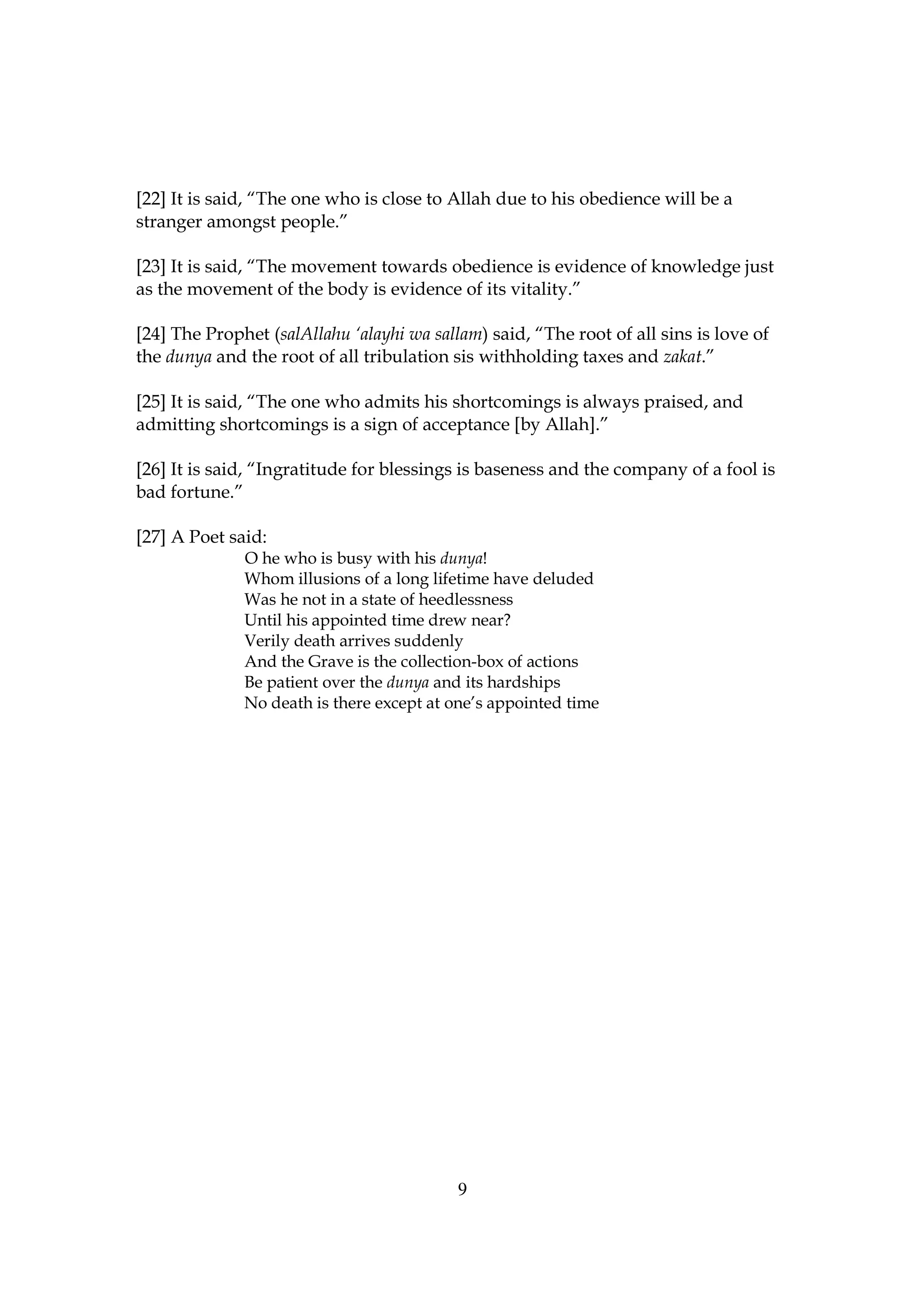 [22] It is said, “The one who is close to Allah due to his obedience will be a
stranger amongst people.”

[23] It is said, “The movement towards obedience is evidence of knowledge just
as the movement of the body is evidence of its vitality.”

[24] The Prophet (salAllahu ‘alayhi wa sallam) said, “The root of all sins is love of
the dunya and the root of all tribulation sis withholding taxes and zakat.”

[25] It is said, “The one who admits his shortcomings is always praised, and
admitting shortcomings is a sign of acceptance [by Allah].”

[26] It is said, “Ingratitude for blessings is baseness and the company of a fool is
bad fortune.”

[27] A Poet said:
              O he who is busy with his dunya!
              Whom illusions of a long lifetime have deluded
              Was he not in a state of heedlessness
              Until his appointed time drew near?
              Verily death arrives suddenly
              And the Grave is the collection-box of actions
              Be patient over the dunya and its hardships
              No death is there except at one’s appointed time




                                           9
 
