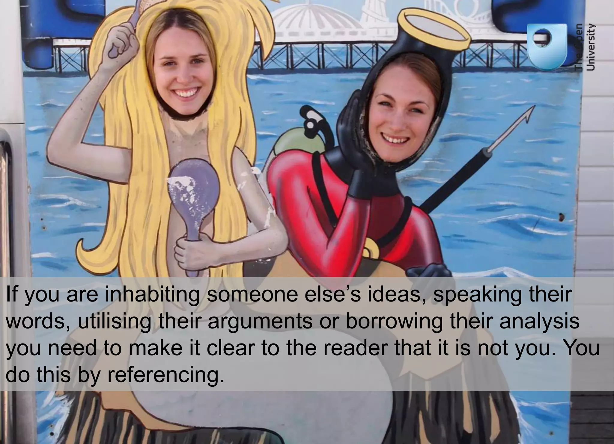 If you are inhabiting someone else’s ideas, speaking their 
words, utilising their arguments or borrowing their analysis 
you need to make it clear to the reader that it is not you. You 
do this by referencing. 
 